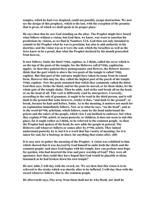 temples, which he had ever despised, could not possibly escape destruction. We now
see the design of this prophecy, which is the last, with the exception of the promise
that is given, of which we shall speak in its proper place.
He says then that he saw God standing on the altar. The Prophet might have heard
what follows without a vision; but God then, we know, was wont to sanction his
predictions by visions, as we find in umbers 12:6. God then not only intended to
commit to his Prophet what he was to proclaim, but also to add authority to his
doctrine; and the vision was as it were the seal, which the Israelites as well as the
Jews knew to be a proof, that what the Prophet declared by his mouth proceeded
from heaven.
It now follows, Smite the lintel ‫,כפתור‬ caphtur, is, I think, called the cover which is
on the top of the posts of the temple; for the Hebrews call ‫,כפתורים‬ caphturim,
apples. As then they painted there pomegranates and flowers, the Hebrew doctors
think that the part which is above the two posts of the temple is called ‫,כפתור‬
caphtur. But that part of the entrance might have taken its name from its round
form. However this may be, they called the highest part of the porch of the temple
‫,כפתוד‬ caphtur. ow the posts sustained that which they commonly called the lintel.
God then says, Strike the lintel, and let the posts be moved, or let them shake, let the
whole gate of the temple shake. Then he adds, And strike and break all on the head,
or on the head of all. This verb is differently read by interpreters. Correctly,
according to the rule of grammar, it ought to be read in the third person, and it will
dash to the ground But some however, render it thus, “and dash to the ground”, or
break, because he had said before, Smite. As to the meaning, it matters not much for
an explanation immediately follows. ow as to what he says, “on the head”, and as
to the word ‫,אחריתם‬ achritam, which follows, some by the head understand the
priests and the rulers of the people, which view I am inclined to embrace; but when
they explain ‫,אחרית‬ achrit, to mean posterity or children, it does not seem to suit this
place; for it ought rather as I think, to he referred to the common people. As then
the Prophet had spoken of the head, he now adds the people in general. The
Hebrews call whatever follows or comes after by ‫,אחרית‬ achrit. They indeed
understand posterity by it, but it is a word that has variety of meaning: for it is
taken for end, for a footstep, in short, for anything that comes after. (60)
It is easy now to gather the meaning of the Prophet: A vision was exhibited to him
which showed that it was decreed by God himself to smite both the chiefs and the
common people: and since God begins with his temple, how can profane men hope
for pardon, who had deserted the true and pure worship of God? They were all
apostates: how then could they have hoped that God would be placable to them,
inasmuch as he had broken down his own temple?
He now adds, I will slay with the sword, etc. We see then that this vision is to be
referred to the stroke which was shortly after to be inflicted. I will slay then with the
sword whatever follows, that is, the common people.
He afterwards says, Flee away from them shall not he who fleeth, nor shall he
 
