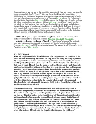 favours shown to you are not so distinguishing as you think they are: Have I not brought
up Israel out of the land of Egypt?” It is true I have; but I have also brought the
Philistines from Caphtor, or Cappadocia, where they were natives, or captives, or both;
they are called the remnant of the country of Caphtor (Jer_47:4), and the Philistim are
joined with the Caphtorim, Gen_10:14. In like manner the Syrians were brought up from
Kir when they had been carried away thither, 2Ki_16:9. Note, If God's Israel lose the
peculiarity of their holiness, they lose the peculiarity of their privileges; and what was
designed as a favour of special grace shall be set in another light, shall have its property
altered, and shall become an act of common providence; if professors liken themselves
to the world, God will level them with the world. And, if we live not up to the obligation
of God's mercies, we forfeit the honour and comfort of them.
JAMISO , "eyes ... upon the sinful kingdom — that is, I am watching all its
sinful course in order to punish it (compare Amo_9:4; Psa_34:15, Psa_34:16).
not utterly destroy the house of Jacob — Though as a “kingdom” the nation is
now utterly to perish, a remnant is to be spared for “Jacob,” their forefather’s sake
(compare Jer_30:11); to fulfil the covenant whereby “the seed of Israel” is hereafter to be
“a nation for ever” (Jer_31:36).
CALVI ,"Verse 8
Here the Prophet concludes that God would take vengeance on the Israelites as on
other nations, without any difference; for they could not set up anything to prevent
his judgment. It was indeed an extraordinary blindness in the Israelites, who were
doubly guilty of ingratitude, to set up as their shield the benefits with which they
had been favored. Though then the name of God had been wickedly and shamefully
profaned by them, they yet thought that they were safe, because they had been once
adopted. This presumption Amos now beats down. Behold, he says, the eyes of the
Lord Jehovah are upon all the wicked Some restrict this to the kingdom of Israel,
but, in my opinion, such a view militates against the design of the Prophet. He
speaks indefinitely of all kingdoms as though he had said, that God would be the
judge of the whole world, that he would spare no kingdoms or countries. God then
will show himself everywhere to be the punisher of vices, and will summon all
kingdoms before his tribunal, By destroying I will destroy from the face of the earth
all the ungodly and the wicked.
ow the second clause I understand otherwise than most do: for they think it
contains a mitigation of punishment, as the Prophets are wont to blend promises of
favor with threatening, and as our Prophet does in this chapter. But it seems not to
me that anything is promised to the Israelites: nay, if I am not much mistaken, it is
an ironical mode of speaking; for Amos obliquely glances here at that infatuated
presumption, of which we have spoken, that the Israelites thought that they were
safe through some peculiar privilege, and that they were to be exempt from all
punishment: “I will not spare unbelievers,” he says, “who excuse themselves by
comparing themselves with you. Shall I tolerate your sins and not dare to touch you,
seeing that you know yourselves to be doubly wicked?” We must indeed notice in
what other nations differed from the Israelites; for the more the children of
 