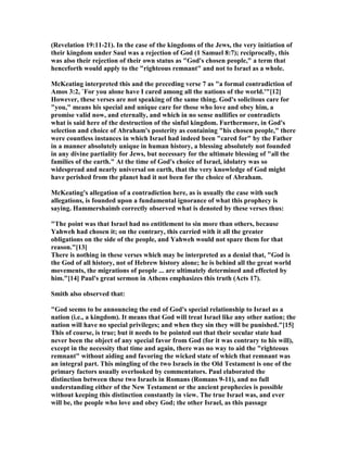 (Revelation 19:11-21). In the case of the kingdoms of the Jews, the very initiation of
their kingdom under Saul was a rejection of God (1 Samuel 8:7); reciprocally, this
was also their rejection of their own status as "God's chosen people," a term that
henceforth would apply to the "righteous remnant" and not to Israel as a whole.
McKeating interpreted this and the preceding verse 7 as "a formal contradiction of
Amos 3:2, `For you alone have I cared among all the nations of the world.'"[12]
However, these verses are not speaking of the same thing. God's solicitous care for
"you," means his special and unique care for those who love and obey him, a
promise valid now, and eternally, and which in no sense nullifies or contradicts
what is said here of the destruction of the sinful kingdom. Furthermore, in God's
selection and choice of Abraham's posterity as containing "his chosen people," there
were countless instances in which Israel had indeed been "cared for" by the Father
in a manner absolutely unique in human history, a blessing absolutely not founded
in any divine partiality for Jews, but necessary for the ultimate blessing of "all the
families of the earth." At the time of God's choice of Israel, idolatry was so
widespread and nearly universal on earth, that the very knowledge of God might
have perished from the planet had it not been for the choice of Abraham.
McKeating's allegation of a contradiction here, as is usually the case with such
allegations, is founded upon a fundamental ignorance of what this prophecy is
saying. Hammershaimb correctly observed what is denoted by these verses thus:
"The point was that Israel had no entitlement to sin more than others, because
Yahweh had chosen it; on the contrary, this carried with it all the greater
obligations on the side of the people, and Yahweh would not spare them for that
reason."[13]
There is nothing in these verses which may be interpreted as a denial that, "God is
the God of all history, not of Hebrew history alone; he is behind all the great world
movements, the migrations of people ... are ultimately determined and effected by
him."[14] Paul's great sermon in Athens emphasizes this truth (Acts 17).
Smith also observed that:
"God seems to be announcing the end of God's special relationship to Israel as a
nation (i.e., a kingdom). It means that God will treat Israel like any other nation; the
nation will have no special privileges; and when they sin they will be punished."[15]
This of course, is true; but it needs to be pointed out that their secular state had
never been the object of any special favor from God (for it was contrary to his will),
except in the necessity that time and again, there was no way to aid the "righteous
remnant" without aiding and favoring the wicked state of which that remnant was
an integral part. This mingling of the two Israels in the Old Testament is one of the
primary factors usually overlooked by commentators. Paul elaborated the
distinction between these two Israels in Romans (Romans 9-11), and no full
understanding either of the ew Testament or the ancient prophecies is possible
without keeping this distinction constantly in view. The true Israel was, and ever
will be, the people who love and obey God; the other Israel, as this passage
 