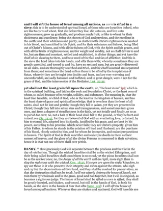 and I will sift the house of Israel among all nations, as corn is sifted in a
sieve; this is to be understood of spiritual Israel, of those who are Israelites indeed, who
are like to corns of wheat, first die before they live; die unto sin, and live unto
righteousness; grow up gradually, and produce much fruit; or like to wheat for their
choiceness and excellency, being the chosen of God and precious, and the excellent in
the earth; and their whiteness and purity, as clothed with Christ's righteousness washed
in his blood, and sanctified by his Spirit; and for their substance and fulness, being filled
out of Christ's fulness, and with all the fulness of God, with the Spirit and his graces, and
with all the fruits of righteousness; and for weight and solidity, not as chaff driven to and
fro, but are firm and constant, settled and established, in divine things; and yet have the
chaff of sin cleaving to them, and have need of the flail and fan of affliction; and this is
the sieve the Lord takes into his hands, and sifts them with; whereby sometimes they are
greatly unsettled, and tossed to and fro, have no rest and ease, but are greatly distressed
on all sides, and are thoroughly searched and tried, and the chaff loosened and separated
from them; and sometimes the Lord suffers them to be sifted by the temptations of
Satan, whereby they are brought into doubts and fears, and are very wavering and
uncomfortable, are sadly harassed and buffeted, and in great danger, were it not for the
grace of God, and the intercession of the Mediator, Luk_22:31;
yet shall not the least grain fall upon the earth; or, "the least stone" (p); which is
in the spiritual building, and laid on the rock and foundation Christ; or the least corn of
wheat, so called because of its weight, solidity, and substance. The meaning is, that the
least true Israelite, or child of God, who is the least in the kingdom of heaven, and has
the least share of grace and spiritual knowledge, that is even less than the least of all
saints, shall not be lost and perish; though they fall in Adam, yet they are preserved in
Christ; though they fall into actual sins and transgressions, and sometimes into gross
ones, and from a degree of steadfastness in the faith, yet not totally and finally, or so as
to perish for ever; no, not a hair of their head shall fall to the ground, or they be hurt and
ruined; see 1Sa_14:45; for they are beloved of God with an everlasting love, ordained, by
him to eternal life, adopted into his family, justified by his grace, and are kept by his
power, according to his promise, which never fails; they are Christ's property, given him
of his Father, to whom he stands in the relation of Head and Husband; are the purchase
of his blood, closely united to him, and for whom he intercedes, and makes preparations
in heaven. The Spirit of God is their sanctifier and sealer; he dwells in them as their
earnest of heaven; and the glory of all the divine Persons is concerned in their salvation;
hence it is that not one of them shall ever perish.
HE RY, " How graciously God will separate between the precious and the vile in the
day of retribution. Though the wicked Israelites shall be as the wicked Ethiopians, and
their being called Israelites shall stand them in no stead, yet the pious Israelites shall not
be as the wicked ones; no, the Judge of all the earth will do right, more right than to
slay the righteous with the wicked, Gen_18:25. His eyes are upon the sinful kingdom, to
spy out those in it who preserve their integrity and swim against the stream, who sigh
and cry for the abominations of their land, and they shall be marked for preservation, so
that the destruction shall not be total: I will not utterly destroy the house of Jacob, not
ruin them by wholesale and in the gross, good and bad together, but I will distinguish, as
becomes a righteous judge. The house of Israel shall be sifted as corn is sifted; they shall
be greatly hurried, and shaken, and tossed, but still in the hands of God, in both his
hands, as the sieve in the hands of him that sifts (Amo_9:9): I will sift the house of
Israel among all nations. Wherever they are shaken and scattered, God will have his eye
 