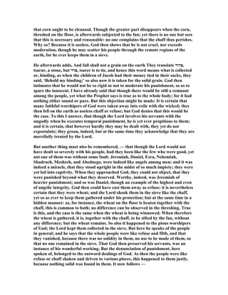 that corn ought to be cleansed. Though the greater part disappears when the corn,
threshed on the floor, is afterwards subjected to the fan; yet there is no one but sees
that this is necessary and reasonable: no one complains that the chaff thus perishes.
Why so? Because it is useless. God then shows that he is not cruel, nor exceeds
moderation, though he may scatter his people through the remote regions of the
earth, for he ever keeps them in a sieve.
He afterwards adds, And fall shall not a grain on the earth They translate ‫,צרור‬
tsarur, a stone, but ‫,צרר‬ tsarer is to tie, and hence this word means what is collected
or, binding, as when the children of Jacob had their money tied in their sacks, they
said, ‘Behold my binding;’ so also now it is taken for the solid grain. God then
intimates that he would not be so rigid as not to moderate his punishment, so as to
spare the innocent. I have already said that though there would be still a remnant
among the people, yet what the Prophet says is true as to the whole body; for it had
nothing either sound or pure. But this objection might be made: It is certain that
many faithful worshipers of God were taken away into exile with the wicked; they
then fell on the earth as useless chaff or refuse; but God denies that this would be
the case. To this I answer, that though the Lord involves his servants with the
ungodly when he executes temporal punishment, he is yet ever propitious to them;
and it is certain, that however hardly they may be dealt with, they yet do not
expostulate; they groan, indeed, but at the same time they acknowledge that they are
mercifully treated by the Lord.
But another thing must also be remembered, — that though the Lord would not
have dealt so severely with his people, had they been like the few who were good, yet
not one of them was without some fault. Jeremiah, Daniel, Ezra, ehemiah,
Shadrach, Meshech, and Abednego, were indeed like angels among men; and it was
indeed a miracle, that they stood upright in the midst of so much impiety; they were
yet led into captivity. When they approached God, they could not object, that they
were punished beyond what they deserved. Worthy, indeed, was Jeremiah of
heavier punishment; and so was Daniel, though an example of the highest and even
of angelic integrity. God then could have cast them away as refuse: it is nevertheless
certain that they were wheat; and the Lord shook them in the sieve like the chaff,
yet so as ever to keep them gathered under his protection; but at the same time in a
hidden manner: as, for instance, the wheat on the floor is beaten together with the
chaff, this is common to both; no difference can be observed in the threshing. True
is this, and the case is the same when the wheat is being winnowed. When therefore
the wheat is gathered, it is, together with the chaff, to be sifted by the fan, without
any difference; but the wheat remains. So also it happened to the pious worshipers
of God; the Lord kept them collected in the sieve. But here he speaks of the people
in general; and he says that the whole people were like refuse and filth, and that
they vanished, because there was no solidity in them, no use to be made of them, so
that no one remained in the sieve. That God then preserved his servants, was an
instance of his wonderful working. But the denunciation of punishment, here
spoken of, belonged to the outward dealings of God. As then the people were like
refuse or chaff shaken and driven to various places, this happened to them justly,
because nothing solid was found in them. It now follows —
 