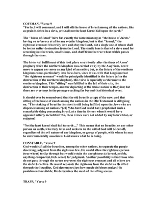 COFFMA , "Verse 9
"For lo, I will command, and I will sift the house of Israel among all the nations, like
as grain is sifted in a sieve, yet shall not the least kernel fall upon the earth."
The "house of Israel" here has exactly the same meaning as "the house of Jacob,"
having no reference at all to any secular kingdom, but to that "kernel," the
righteous remnant who truly love and obey the Lord, not a single one of whom shall
be lost or suffer destruction from the Lord. The simile here is that of a sieve used for
screening out the trash, small stones, and chaff from the true wheat which passes
through the sieve.
The historical fulfillment of this took place very shortly after the times of Amos'
prophecy when the northern kingdom was carried away by the Assyrians, never
more to appear any more as any kind of an entity; but, as the future of the southern
kingdom comes particularly into focus here, since it was with that kingdom that
"the righteous remnant" would be principally identified in the future (after the
destruction of the northern kingdom), this verse is especially a reference to the
southern kingdom. This "sifting" was fulfilled in the fail of their city, the
destruction of their temple, and the deporting of the whole nation to Babylon; but
there are overtones in the passage reaching far beyond that historical event.
It should ever be remembered that the old Israel is a type of the new; and that
sifting of the house of Jacob among the nations in the Old Testament is still going
on. "The shaking of Israel in the sieve is still being fulfilled upon the Jews who are
dispersed among all nations."[22] Who but God could have prophesied such a
remarkable thing concerning Israel, at a time in history when it would have
appeared utterly incredible? o, these verses were not added by any later editor, or
redactor!
" ot the least kernel shall fall to earth ..." This means that no Israelite, or any other
person on earth, who truly loves and seeks to do the will of God will be cut off,
regardless of the evil nature of any kingdom, or group of people, with whom he may
be environmentally associated. God knows what he is doing.
CO STABLE, "Verse 9
God would sift all the Israelites, among the other nations, to separate the people
deserving judgment from the righteous few. He would allow the righteous person
(true wheat) to slip through but would retain the unrighteous (a kernel, pebble,
anything compacted, Heb. seror) for judgment. Another possibility is that those who
do not pass through the screen represent the righteous remnant and all others are
the sinful Israelites. He would separate the righteous from the sinful as He sifted
through the Israelites. God determines just how much sinfulness makes His
punishment inevitable; He determines the mesh of the sifting screen.
TRAPP, "Verse 9
 