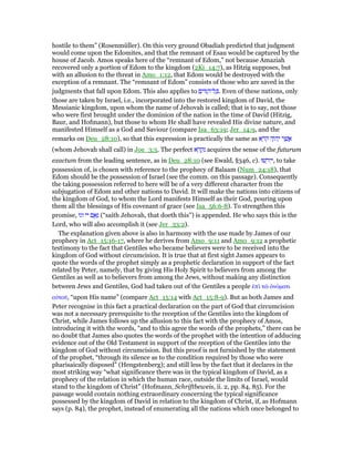 hostile to them” (Rosenmüller). On this very ground Obadiah predicted that judgment
would come upon the Edomites, and that the remnant of Esau would be captured by the
house of Jacob. Amos speaks here of the “remnant of Edom,” not because Amaziah
recovered only a portion of Edom to the kingdom (2Ki_14:7), as Hitzig supposes, but
with an allusion to the threat in Amo_1:12, that Edom would be destroyed with the
exception of a remnant. The “remnant of Edom” consists of those who are saved in the
judgments that fall upon Edom. This also applies to ‫ם‬ִ‫וֹי‬ ַ‫ל־ה‬ ָⅴ. Even of these nations, only
those are taken by Israel, i.e., incorporated into the restored kingdom of David, the
Messianic kingdom, upon whom the name of Jehovah is called; that is to say, not those
who were first brought under the dominion of the nation in the time of David (Hitzig,
Baur, and Hofmann), but those to whom He shall have revealed His divine nature, and
manifested Himself as a God and Saviour (compare Isa_63:19; Jer_14:9, and the
remarks on Deu_28:10), so that this expression is practically the same as ‫א‬ ֵ‫ּר‬‫ק‬ ‫ה‬ָ‫ּו‬‫ה‬ְ‫י‬ ‫ר‬ ֶ‫שׁ‬ ֲ‫א‬
(whom Jehovah shall call) in Joe_3:5. The perfect ‫א‬ ָ‫ר‬ ְ‫ק‬ִ‫נ‬ acquires the sense of the futurum
exactum from the leading sentence, as in Deu_28:10 (see Ewald, §346, c). ‫שׁוּ‬ ְ‫יר‬ִ‫,י‬ to take
possession of, is chosen with reference to the prophecy of Balaam (Num_24:18), that
Edom should be the possession of Israel (see the comm. on this passage). Consequently
the taking possession referred to here will be of a very different character from the
subjugation of Edom and other nations to David. It will make the nations into citizens of
the kingdom of God, to whom the Lord manifests Himself as their God, pouring upon
them all the blessings of His covenant of grace (see Isa_56:6-8). To strengthen this
promise, ‫וגו‬ ‫יי‬ ‫ם‬ ֻ‫א‬ְ‫נ‬ (“saith Jehovah, that doeth this”) is appended. He who says this is the
Lord, who will also accomplish it (see Jer_33:2).
The explanation given above is also in harmony with the use made by James of our
prophecy in Act_15:16-17, where he derives from Amo_9:11 and Amo_9:12 a prophetic
testimony to the fact that Gentiles who became believers were to be received into the
kingdom of God without circumcision. It is true that at first sight James appears to
quote the words of the prophet simply as a prophetic declaration in support of the fact
related by Peter, namely, that by giving His Holy Spirit to believers from among the
Gentiles as well as to believers from among the Jews, without making any distinction
between Jews and Gentiles, God had taken out of the Gentiles a people ᅚπᆳ τራ ᆆνόµατι
αᆒτοሞ, “upon His name” (compare Act_15:14 with Act_15:8-9). But as both James and
Peter recognise in this fact a practical declaration on the part of God that circumcision
was not a necessary prerequisite to the reception of the Gentiles into the kingdom of
Christ, while James follows up the allusion to this fact with the prophecy of Amos,
introducing it with the words, “and to this agree the words of the prophets,” there can be
no doubt that James also quotes the words of the prophet with the intention of adducing
evidence out of the Old Testament in support of the reception of the Gentiles into the
kingdom of God without circumcision. But this proof is not furnished by the statement
of the prophet, “through its silence as to the condition required by those who were
pharisaically disposed” (Hengstenberg); and still less by the fact that it declares in the
most striking way “what significance there was in the typical kingdom of David, as a
prophecy of the relation in which the human race, outside the limits of Israel, would
stand to the kingdom of Christ” (Hofmann, Schriftbeweis, ii. 2, pp. 84, 85). For the
passage would contain nothing extraordinary concerning the typical significance
possessed by the kingdom of David in relation to the kingdom of Christ, if, as Hofmann
says (p. 84), the prophet, instead of enumerating all the nations which once belonged to
 