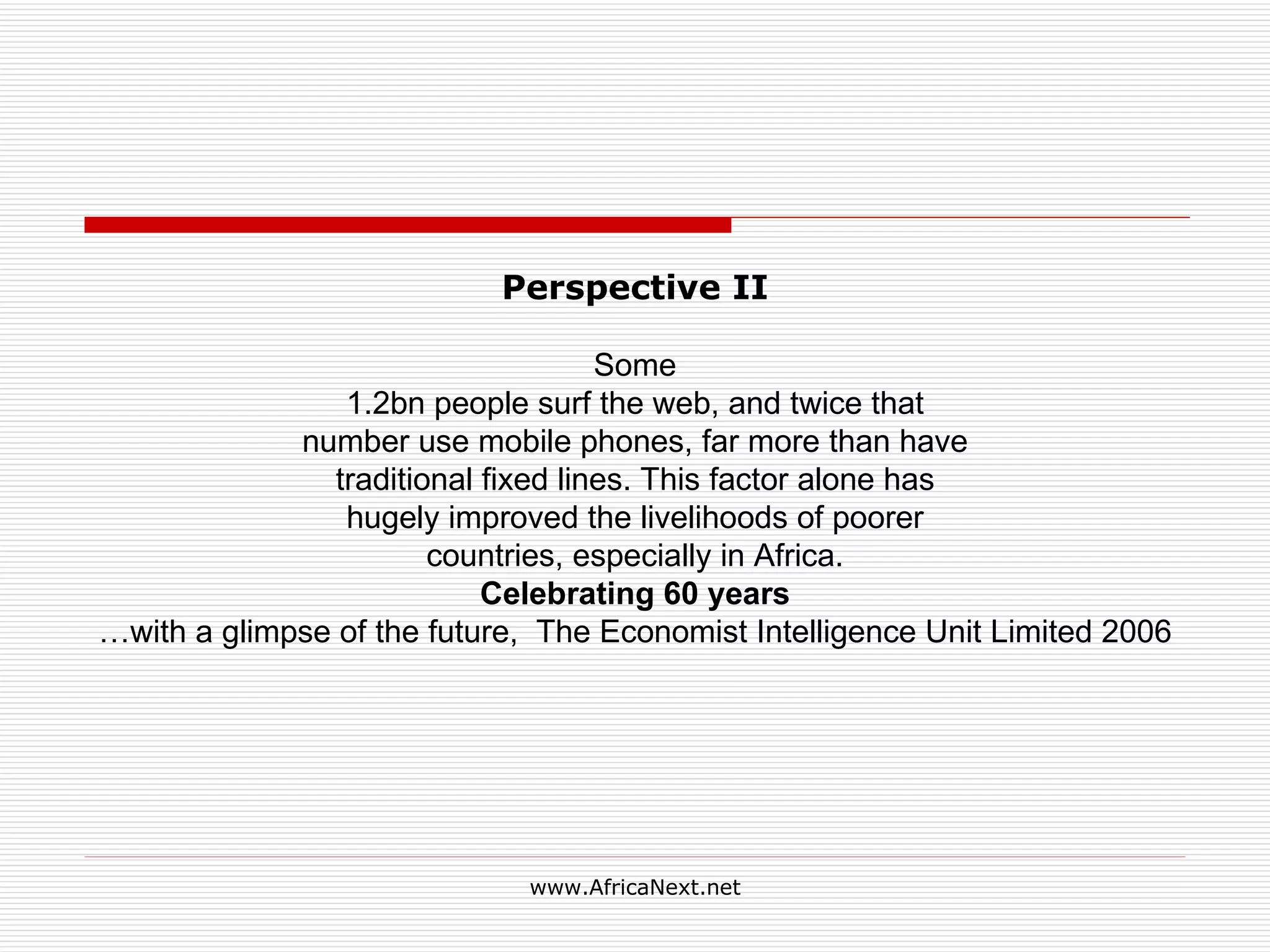 Perspective II Some 1.2bn people surf the web, and twice that number use mobile phones, far more than have traditional fixed lines. This factor alone has hugely improved the livelihoods of poorer countries, especially in Africa. Celebrating 60 years … with a glimpse of the future, The Economist Intelligence Unit Limited 2006