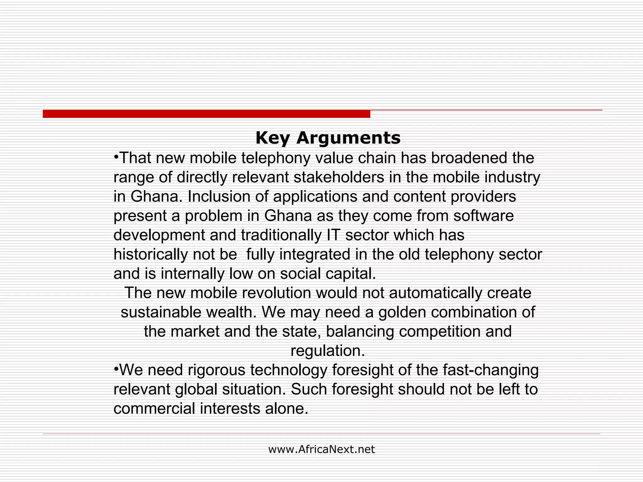 Key Arguments That new mobile telephony value chain has broadened the range of directly relevant stakeholders in the mobile industry in Ghana. Inclusion of applications and content providers present a problem in Ghana as they come from software development and traditionally IT sector which has historically not be fully integrated in the old telephony sector and is internally low on social capital. The new mobile revolution would not automatically create sustainable wealth. We may need a golden combination of the market and the state, balancing competition and regulation. We need rigorous technology foresight of the fast-changing relevant global situation. Such foresight should not be left to commercial interests alone.