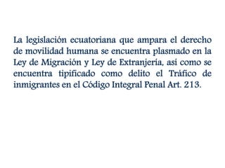 La legislación ecuatoriana que ampara el derecho
de movilidad humana se encuentra plasmado en la
Ley de Migración y Ley de Extranjería, así como se
encuentra tipificado como delito el Tráfico de
inmigrantes en el Código Integral Penal Art. 213.
 