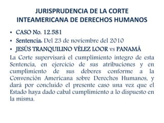 JURISPRUDENCIA DE LA CORTE
INTEAMERICANA DE DERECHOS HUMANOS
• CASO No. 12.581
• Sentencia: Del 23 de noviembre del 2010
• JESÚS TRANQUILINO VÉLEZ LOOR vs PANAMÁ
La Corte supervisará el cumplimiento íntegro de esta
Sentencia, en ejercicio de sus atribuciones y en
cumplimiento de sus deberes conforme a la
Convención Americana sobre Derechos Humanos, y
dará por concluido el presente caso una vez que el
Estado haya dado cabal cumplimiento a lo dispuesto en
la misma.
 
