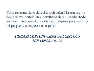 “Toda persona tiene derecho a circular libremente y a
elegir su residencia en el territorio de un Estado. Toda
persona tiene derecho a salir de cualquier país, incluso
del propio, y a regresar a su país.”
DECLARACIÓN UNIVERSAL DE DERECHOS
HUMANOS. Art. 13
 