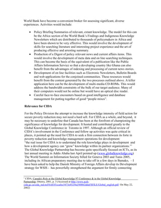 World Bank have become a convenient broker for assessing significant, diverse
experiences. Activities would include:
• Policy Briefing Summaries of relevant, extant knowledge. The model for this can
be the Africa section of the World Bank’s Findings and Indigenous Knowledge
Newsletters which are distributed to thousands of policymakers in Africa and
have been shown to be very effective. This would involve the development of
skills for searching literature and interesting project experience and the art of
producing effective and arresting summary.
• Production of a Digest of policy relevant news and current affairs items. This
would involve the development of meta data and on line searching techniques.
This can become the basis of the equivalent of a publication like the Public
Affairs Information Service so that a developing country like Ghana can also
benefit from the advantages of indexing and processing of current news stories.
• Development of on line facilities such as Electronic Newsletters, Bulletin Boards
and web applications for the conjoined communities. These resources would
benefit from the content generated by the two processes outlined above. A killer
application here can be the development of multi-media CD-ROMs. This would
address the bandwidth constraints of the bulk of our target audience. Many of
their computers would not be online but would have an optical disc reader.
• Careful face-to-face encounters based on good intelligence and database
management for putting together of good “people mixes”.
Relevance for CIDA
For the Policy Division the attempt to increase the knowledge intensity of field action for
secure poverty reduction may not need a hard sell. For CIDA as a whole, and beyond, it
may be necessary to underline that Canada has been at the forefront of championing the
significance of knowledge for development. It hosted and contributed greatly to the
Global Knowledge Conference in Toronto in 1997. Although an official review of
CIDA’s involvement in the Conference and follow up activities was quite critical in
places, it pointed up the need for CIDA to seek a firm connection between its forte in
poverty reduction and knowledge management operations for development:
“the real issue for CIDA is to understand the role knowledge plays in development and
how a development agency can “grow” knowledge within its partner organizations.”1
The Global Knowledge Partnership has become quite specifically focused on ICTs, as its
last annual meeting in Addis Ababa last April pointed up (www.globalknowledge.org)
The World Summit on Information Society billed for Geneva 2003 and Tunis 2005,
including its African preparatory meeting due to take off in a few days in Bamako, – I
have been asked to help the Danish Ministry of Foreign Affairs develop its Development
strategy for WSIS - has powerfully strengthened the argument for firmly connecting
1
CIDA, Canada's Role at the Global Knowledge 97 Conference & in the Global Knowledge
Partnership, Ottawa, 2001, p. 3 (Accessed at http://www.acdi-
cida.gc.ca/cida_ind.nsf/0/eb3f1ccafec5473e85256a540062ddaf/$FILE/Global_english.pdf. On May 22,
2002)
 