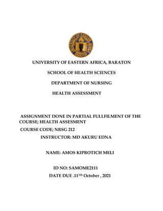 UNIVERSITY OF EASTERN AFRICA, BARATON
SCHOOL OF HEALTH SCIENCES
DEPARTMENT OF NURSING
HEALTH ASSESSMENT
ASSIGNMENT DONE IN PARTIAL FULLFILMENT OF THE
COURSE; HEALTH ASSESMENT
COURSE CODE; NRSG 212
INSTRUCTOR: MD AKURU EDNA
NAME: AMOS KIPROTICH MELI
ID NO: SAMOME2111
DATE DUE .11TH October , 2021
 