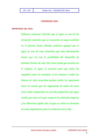 UCV - CIS Examen final - CUIDADOS DEL AGUA
Daniel Andres Davalos Ludeña CUIDADOS DEL AGUA
2
CUIDADOS DEL AGUA
IMPORTANCIA DEL AGUA
Podemos comenzar diciendo que el agua es uno de los
elementos naturales que se encuentra en mayor cantidad
en el planeta Tierra. Además, podemos agregar que el
agua es uno de esos elementos que más directamente
tienen que ver con la posibilidad del desarrollo de
distintas formas de vida. Del mismo modo que sucede con
el oxígeno, el agua es esencial para que tanto los
vegetales como los animales, el ser humano y todas las
formas de vida conocidas puedan existir. Es importante
tener en cuenta que los organismos de todos los seres
vivos están compuestos en una alta proporción por agua,
siendo que esta es la que compone los músculos, órganos
y los diferentes tejidos. Así, el agua se vuelve un elemento
de suma importancia para la existencia de la vida.
 