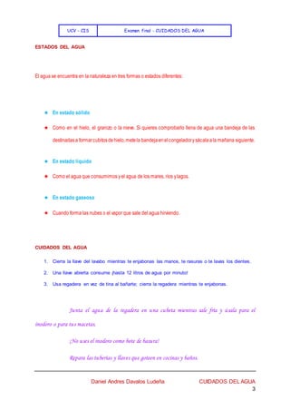 UCV - CIS Examen final - CUIDADOS DEL AGUA
Daniel Andres Davalos Ludeña CUIDADOS DEL AGUA
3
ESTADOS DEL AGUA
El agua se encuentra en la naturaleza en tres formas o estados diferentes:
★ En estado sólido
★ Como en el hielo, el granizo o la nieve. Si quieres comprobarlo llena de agua una bandeja de las
destinadasa formarcubitosdehielo,metela bandejaenelcongeladorysácalaala mañana siguiente.
★ En estado líquido
★ Como el agua que consumimos yel agua de los mares, ríos ylagos.
★ En estado gaseoso
★ Cuando forma las nubes o el vapor que sale del agua hirviendo.
CUIDADOS DEL AGUA
1. Cierra la llave del lavabo mientras te enjabonas las manos, te rasuras o te lavas los dientes.
2. Una llave abierta consume ¡hasta 12 litros de agua por minuto!
3. Usa regadera en vez de tina al bañarte; cierra la regadera mientras te enjabonas.
Junta el agua de la regadera en una cubeta mientras sale fría y úsala para el
inodoro o para tus macetas.
¡No uses el inodoro como bote de basura!
Repara las tuberías y llaves que goteen en cocinas y baños.
 