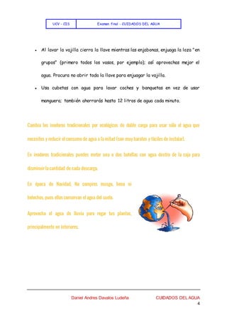 UCV - CIS Examen final - CUIDADOS DEL AGUA
Daniel Andres Davalos Ludeña CUIDADOS DEL AGUA
4
● Al lavar la vajilla cierra la llave mientras las enjabonas, enjuaga la loza "en
grupos" (primero todos los vasos, por ejemplo); así aprovechas mejor el
agua. Procura no abrir toda la llave para enjuagar la vajilla.
● Usa cubetas con agua para lavar coches y banquetas en vez de usar
manguera; también ahorrarás hasta 12 litros de agua cada minuto.
Cambia los inodoros tradicionales por ecológicos de doble carga para usar sólo el agua que
necesites y reducir el consumo de agua a la mitad (son muy baratos y fáciles de instalar).
En inodoros tradicionales puedes meter una o dos botellas con agua dentro de la caja para
disminuir la cantidad de cada descarga.
En época de Navidad, No compres musgo, heno ni
helechos, pues ellos conservan el agua del suelo.
Aprovecha el agua de lluvia para regar tus plantas,
principalmente en interiores.
 
