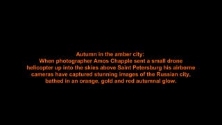 Autumn in the amber city:
When photographer Amos Chapple sent a small drone
helicopter up into the skies above Saint Petersburg his airborne
cameras have captured stunning images of the Russian city,
bathed in an orange, gold and red autumnal glow.
 