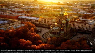 The Church of the Savior on Spilled Blood was built only as an epitaph to the murdered Tsar and wasn't intended for public worship. A patch of the cobbled street
on which the Tsar lay mortally wounded is preserved within the old church, now open to the public as a museum.
 