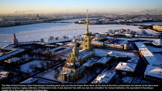 The Peter & Paul Fortress, Saint Petersburg's founding point, juts out into the frozen River Neva. At the time of the fort's construction the islands of the Neva were
populated only by a ragtag collection of fishermen's huts. It was deemed "too wild, too wet, too unhealthy" for human habitation, the equivalent of founding a
capital city in the upper reaches of Hudson Bay.
 