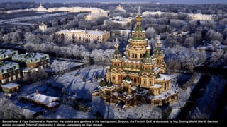 Saints Peter & Paul Cathedral in Peterhof, the palace and gardens in the background. Beyond, the Finnish Gulf is obscured by fog. During World War II, German
armies occupied Peterhof, destroying it almost completely on their retreat.
 