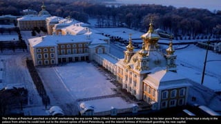 The Palace at Peterhof, perched on a bluff overlooking the sea some 30km (19mi) from central Saint Petersburg. In his later years Peter the Great kept a study in the
palace from where he could look out to the distant spires of Saint Petersburg, and the island fortress of Kronstadt guarding his new capital.
 
