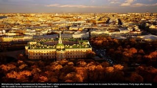 Mikhailovsky Castle, commissioned by Emperor Paul I, whose premonitions of assassination drove him to create the fortified residence. Forty days after moving
into the castle he was murdered in his own bedroom in 1801.
 