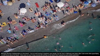 Abkhazia Russian holidaymakers on the beach. “I try to avoid having it anywhere near people, but the shot in Abkhazia was taken after I saw some other guys flying
a small drone above the beach - there was so much noisy commercial activity on the beach that it passed as just another gimmick.”
 