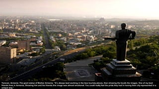 Yerevan, Armenia .The giant statue of Mother Armenia. “It’s always best working in the less touristy places, then showing the locals the images. One of my best
friends lives in Armenia, Showing him and his friends this image was almost emotional. You could really feel the pride they had in having their city represented in a
unique way.”
 