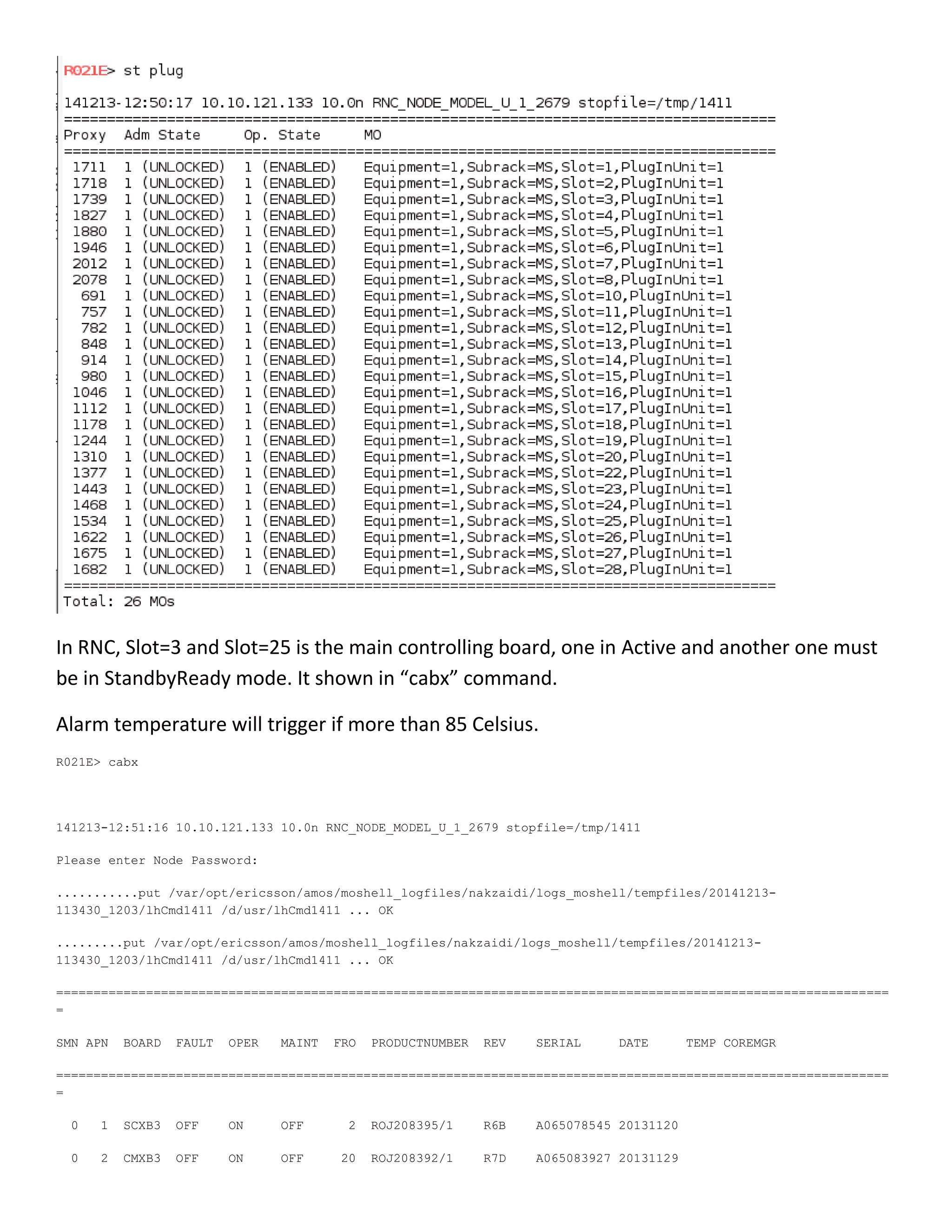 In RNC, Slot=3 and Slot=25 is the main controlling board, one in Active and another one must
be in StandbyReady mode. It shown in “cabx” command.
Alarm temperature will trigger if more than 85 Celsius.
R021E> cabx
141213-12:51:16 10.10.121.133 10.0n RNC_NODE_MODEL_U_1_2679 stopfile=/tmp/1411
Please enter Node Password:
...........put /var/opt/ericsson/amos/moshell_logfiles/nakzaidi/logs_moshell/tempfiles/20141213-
113430_1203/lhCmd1411 /d/usr/lhCmd1411 ... OK
.........put /var/opt/ericsson/amos/moshell_logfiles/nakzaidi/logs_moshell/tempfiles/20141213-
113430_1203/lhCmd1411 /d/usr/lhCmd1411 ... OK
===============================================================================================================
=
SMN APN BOARD FAULT OPER MAINT FRO PRODUCTNUMBER REV SERIAL DATE TEMP COREMGR
===============================================================================================================
=
0 1 SCXB3 OFF ON OFF 2 ROJ208395/1 R6B A065078545 20131120
0 2 CMXB3 OFF ON OFF 20 ROJ208392/1 R7D A065083927 20131129
 