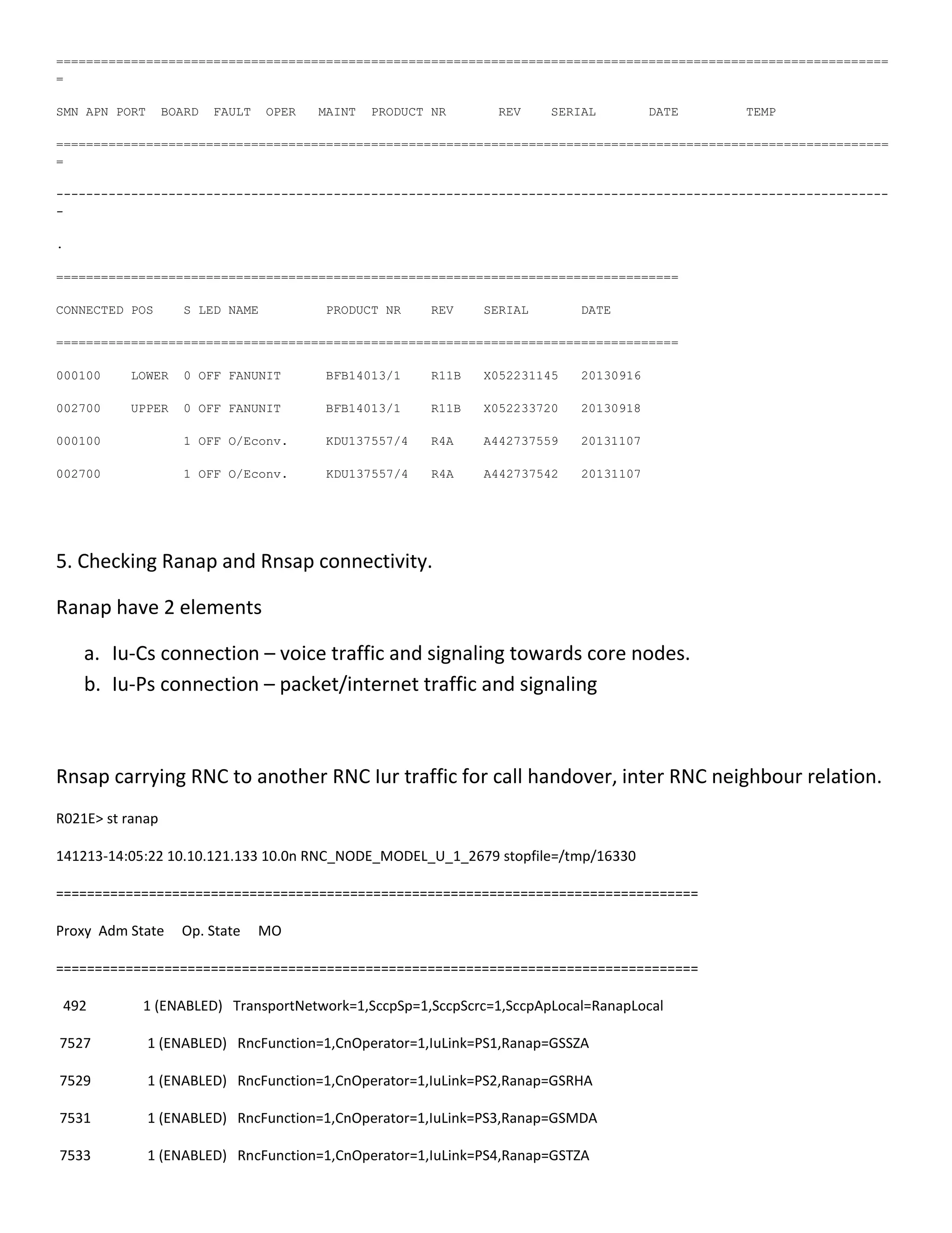 ===============================================================================================================
=
SMN APN PORT BOARD FAULT OPER MAINT PRODUCT NR REV SERIAL DATE TEMP
===============================================================================================================
=
---------------------------------------------------------------------------------------------------------------
-
.
===================================================================================
CONNECTED POS S LED NAME PRODUCT NR REV SERIAL DATE
===================================================================================
000100 LOWER 0 OFF FANUNIT BFB14013/1 R11B X052231145 20130916
002700 UPPER 0 OFF FANUNIT BFB14013/1 R11B X052233720 20130918
000100 1 OFF O/Econv. KDU137557/4 R4A A442737559 20131107
002700 1 OFF O/Econv. KDU137557/4 R4A A442737542 20131107
5. Checking Ranap and Rnsap connectivity.
Ranap have 2 elements
a. Iu-Cs connection – voice traffic and signaling towards core nodes.
b. Iu-Ps connection – packet/internet traffic and signaling
Rnsap carrying RNC to another RNC Iur traffic for call handover, inter RNC neighbour relation.
R021E> st ranap
141213-14:05:22 10.10.121.133 10.0n RNC_NODE_MODEL_U_1_2679 stopfile=/tmp/16330
===================================================================================
Proxy Adm State Op. State MO
===================================================================================
492 1 (ENABLED) TransportNetwork=1,SccpSp=1,SccpScrc=1,SccpApLocal=RanapLocal
7527 1 (ENABLED) RncFunction=1,CnOperator=1,IuLink=PS1,Ranap=GSSZA
7529 1 (ENABLED) RncFunction=1,CnOperator=1,IuLink=PS2,Ranap=GSRHA
7531 1 (ENABLED) RncFunction=1,CnOperator=1,IuLink=PS3,Ranap=GSMDA
7533 1 (ENABLED) RncFunction=1,CnOperator=1,IuLink=PS4,Ranap=GSTZA
 