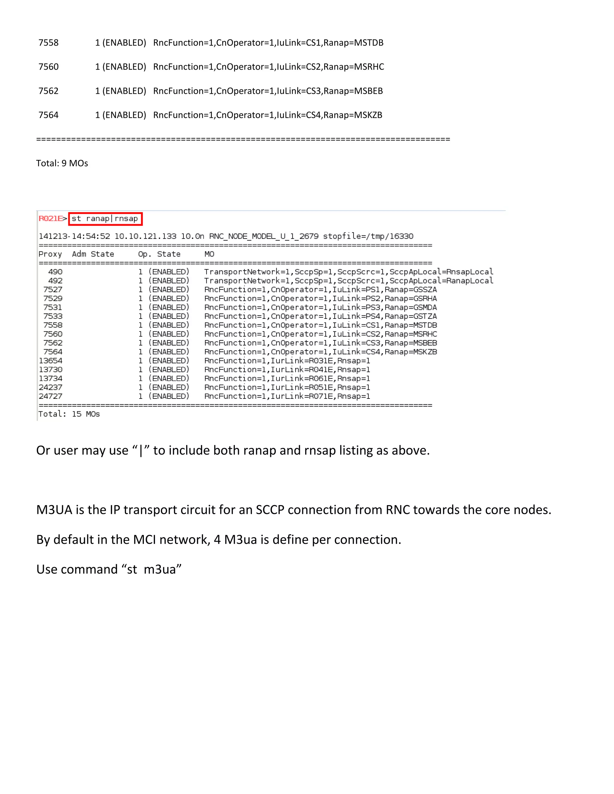 7558 1 (ENABLED) RncFunction=1,CnOperator=1,IuLink=CS1,Ranap=MSTDB
7560 1 (ENABLED) RncFunction=1,CnOperator=1,IuLink=CS2,Ranap=MSRHC
7562 1 (ENABLED) RncFunction=1,CnOperator=1,IuLink=CS3,Ranap=MSBEB
7564 1 (ENABLED) RncFunction=1,CnOperator=1,IuLink=CS4,Ranap=MSKZB
===================================================================================
Total: 9 MOs
Or user may use “|” to include both ranap and rnsap listing as above.
M3UA is the IP transport circuit for an SCCP connection from RNC towards the core nodes.
By default in the MCI network, 4 M3ua is define per connection.
Use command “st m3ua”
 