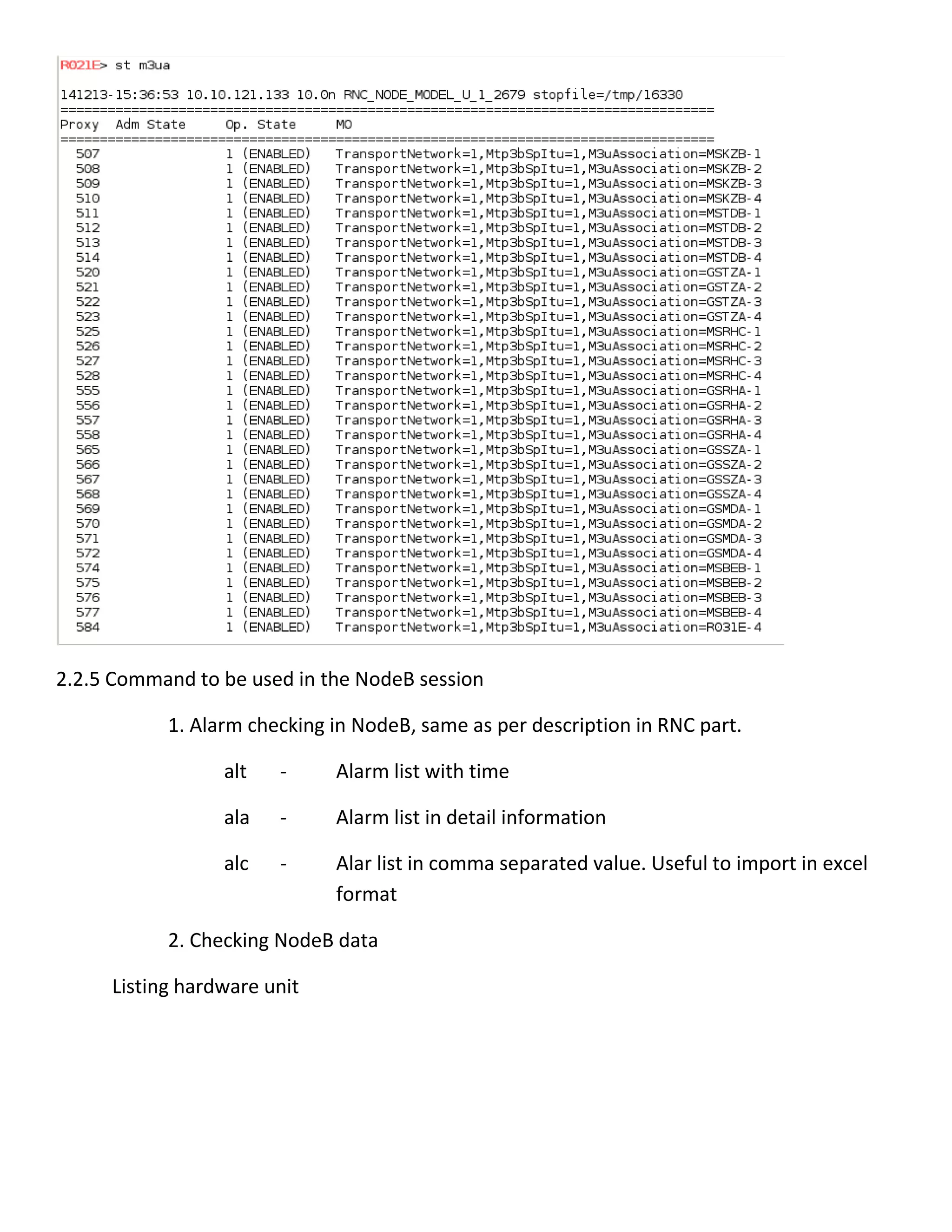 2.2.5 Command to be used in the NodeB session
1. Alarm checking in NodeB, same as per description in RNC part.
alt - Alarm list with time
ala - Alarm list in detail information
alc - Alar list in comma separated value. Useful to import in excel
format
2. Checking NodeB data
Listing hardware unit
 