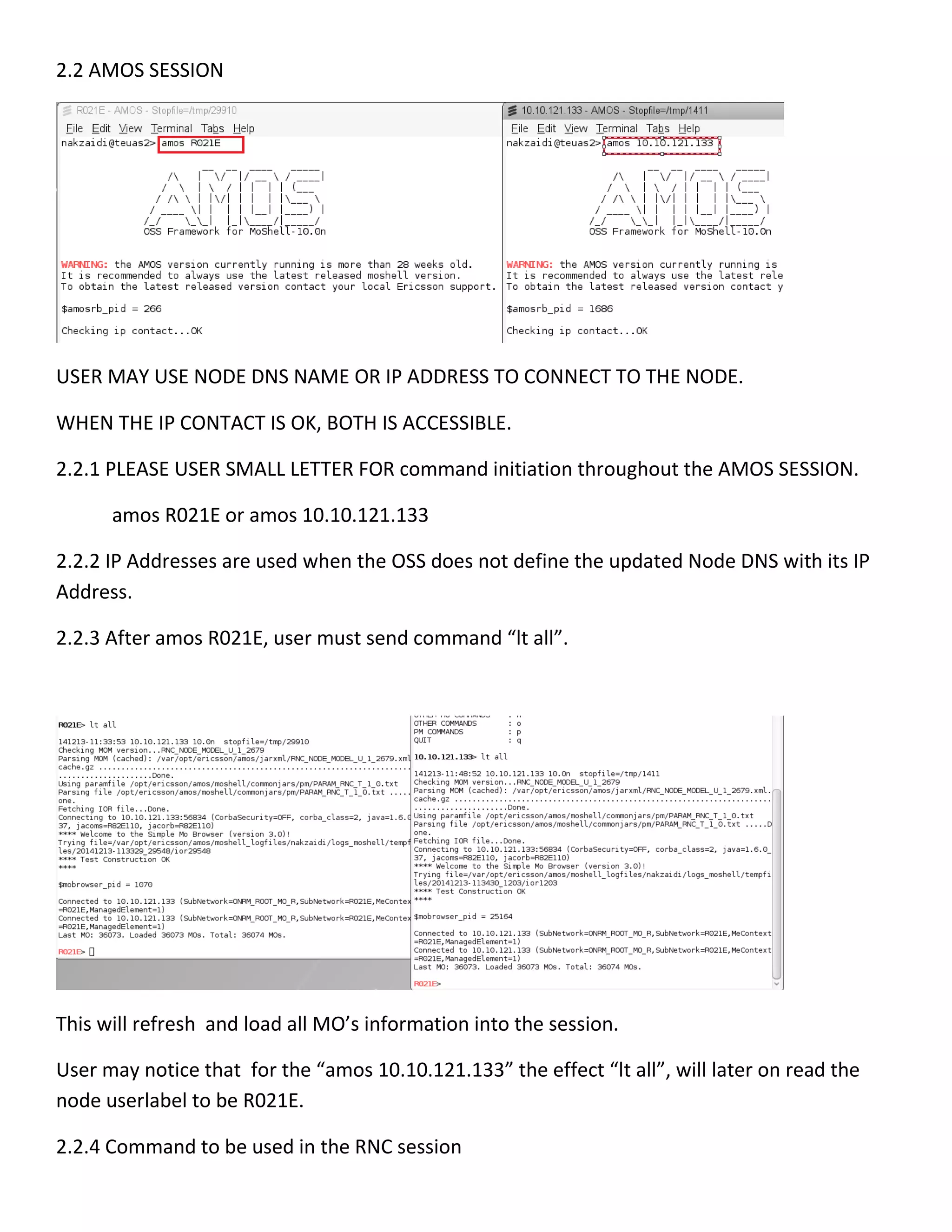 2.2 AMOS SESSION
USER MAY USE NODE DNS NAME OR IP ADDRESS TO CONNECT TO THE NODE.
WHEN THE IP CONTACT IS OK, BOTH IS ACCESSIBLE.
2.2.1 PLEASE USER SMALL LETTER FOR command initiation throughout the AMOS SESSION.
amos R021E or amos 10.10.121.133
2.2.2 IP Addresses are used when the OSS does not define the updated Node DNS with its IP
Address.
2.2.3 After amos R021E, user must send command “lt all”.
This will refresh and load all MO’s information into the session.
User may notice that for the “amos 10.10.121.133” the effect “lt all”, will later on read the
node userlabel to be R021E.
2.2.4 Command to be used in the RNC session
 