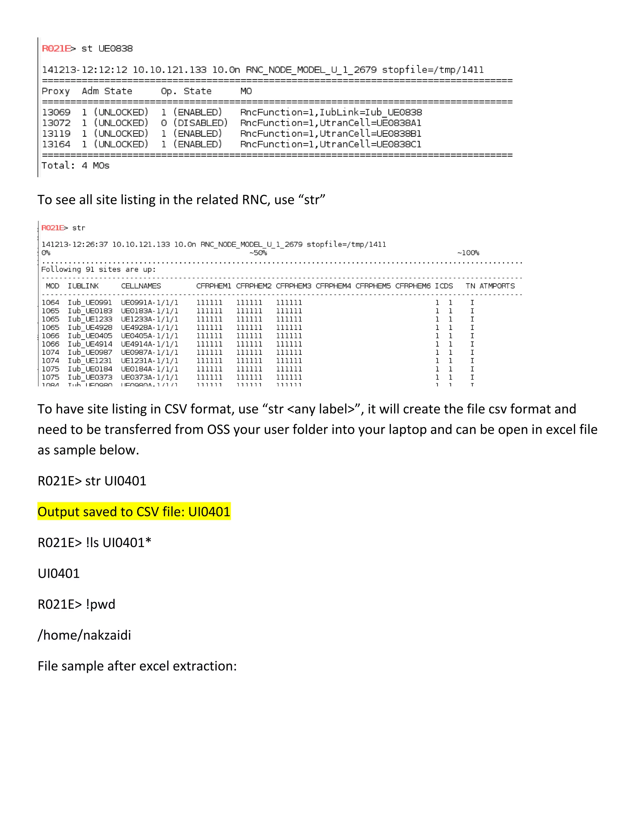 To see all site listing in the related RNC, use “str”
To have site listing in CSV format, use “str <any label>”, it will create the file csv format and
need to be transferred from OSS your user folder into your laptop and can be open in excel file
as sample below.
R021E> str UI0401
Output saved to CSV file: UI0401
R021E> !ls UI0401*
UI0401
R021E> !pwd
/home/nakzaidi
File sample after excel extraction:
 