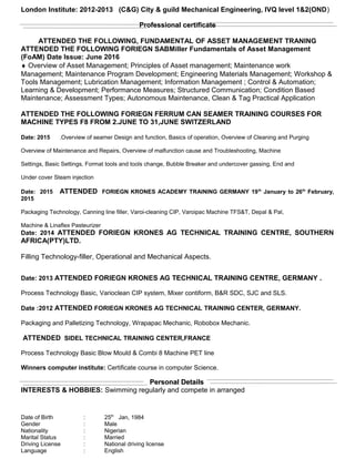 London Institute: 2012-2013 (C&G) City & guild Mechanical Engineering, IVQ level 1&2(OND)
Professional certificateProfessional certificate
ATTENDED THE FOLLOWING, FUNDAMENTAL OF ASSET MANAGEMENT TRANING
ATTENDED THE FOLLOWING FORIEGN SABMiller Fundamentals of Asset Management
(FoAM) Date Issue: June 2016
♦ Overview of Asset Management; Principles of Asset management; Maintenance work
Management; Maintenance Program Development; Engineering Materials Management; Workshop &
Tools Management; Lubrication Management; Information Management ; Control & Automation;
Learning & Development; Performance Measures; Structured Communication; Condition Based
Maintenance; Assessment Types; Autonomous Maintenance, Clean & Tag Practical Application
ATTENDED THE FOLLOWING FORIEGN FERRUM CAN SEAMER TRAINING COURSES FOR
MACHINE TYPES F8 FROM 2.JUNE TO 31,JUNE SWITZERLAND
Date: 2015 .Overview of seamer Design and function, Basics of operation, Overview of Cleaning and Purging
Overview of Maintenance and Repairs, Overview of malfunction cause and Troubleshooting, Machine
Settings, Basic Settings, Format tools and tools change, Bubble Breaker and undercover gassing, End and
Under cover Steam injection
Date: 2015 ATTENDED FORIEGN KRONES ACADEMY TRAINING GERMANY 19th
January to 26th
February,
2015
Packaging Technology, Canning line filler, Varoi-cleaning CIP, Varoipac Machine TFS&T, Depal & Pal,
Machine & Linaflex Pasteurizer
Date: 2014 ATTENDED FORIEGN KRONES AG TECHNICAL TRAINING CENTRE, SOUTHERN
AFRICA(PTY)LTD.
Filling Technology-filler, Operational and Mechanical Aspects.
Date: 2013 ATTENDED FORIEGN KRONES AG TECHNICAL TRAINING CENTRE, GERMANY .
Process Technology Basic, Varioclean CIP system, Mixer contiform, B&R SDC, SJC and SLS.
Date :2012 ATTENDED FORIEGN KRONES AG TECHNICAL TRAINING CENTER, GERMANY.
Packaging and Palletizing Technology, Wrapapac Mechanic, Robobox Mechanic.
ATTENDED SIDEL TECHNICAL TRAINING CENTER,FRANCE
Process Technology Basic Blow Mould & Combi 8 Machine PET line
Winners computer institute: Certificate course in computer Science.
Personal DetailsPersonal Details
INTERESTS & HOBBIES: Swimming regularly and compete in arranged
Date of Birth : 25th
Jan, 1984
Gender : Male
Nationality : Nigerian
Marital Status : Married
Driving License : National driving license
Language : English
 