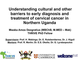Understanding cultural and other barriers to early diagnosis and treatment of cervical cancer in Northern Uganda Mwaka Amos Deogratius (MBChB, M.MED – Mak) THRIVE PhD Fellow Supervisors : Prof. H. Wabinga; Dr. E. Rutebemberwa, Dr. J. Kiguli Mentors : Prof. R. Martin; Dr. E.S. Okello; Dr. G. Lyratzopoulos 