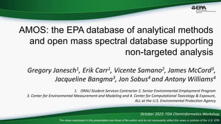 AMOS: the EPA database of analytical methods
and open mass spectral database supporting
non-targeted analysis
Gregory Janesch1, Erik Carr1, Vicente Samano2, James McCord3,
Jacqueline Bangma3, Jon Sobus4 and Antony Williams4
1. ORAU Student Services Contractor 2. Senior Environmental Employment Program
3. Center for Environmental Measurement and Modeling and 4. Center for Computational Toxicology & Exposure,
ALL at the U.S. Environmental Protection Agency
October 2023: FDA Cheminformatics Workshop
The views expressed in this presentation are those of the author and do not necessarily reflect the views or policies of the U.S. EPA
 