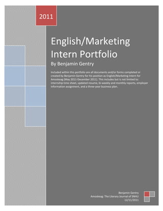2011


   English/Marketing
   Intern Portfolio
   By Benjamin Gentry
   Included within this portfolio are all documents and/or forms completed or
   created by Benjamin Gentry for his position as English/Marketing Intern for
   Amoskeag (May 2011-December 2011). This includes but is not limited to:
   internship time sheet, updated resume, bi-weekly and monthly reports, employer
   information assignment, and a three-year business plan.




                                                        Benjamin Gentry
                                  Amoskeag: The Literary Journal of SNHU
                                                             12/11/2011
 