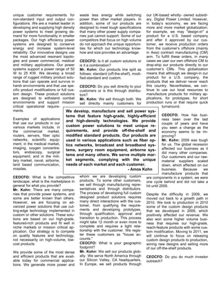 unique customer requirements for waste less energy while switching our UK-based wholly- owned subsidi-
non-standard input and output con- power than other market players. In ary, Digital Power Limited. However,
figurations. We are a market leader in addition, some of our products are in today’s economy, we are facing
developing and supplying high density designed to meet tough specifications more and more market globalization;
power systems to meet growing de- that many other power supply compa- for example, we may "design-in" a
mand for more functionality in smaller nies just cannot support. Some of our product for a U.S. based company
packages. Our high efficiency power competitors that focus on high volume and after it approved by our cus-
systems are designed to conserve do not approach the unique opportuni- tomer, we receive production orders
energy and increase system-level ties for which our technology know- from the customer’s offshore (mainly
reliability. Our innovative designs use how and size provides an advantage.     in Asia) contract manufacturing (CM)
the most advanced resonant topolo-                                              arm. To fulfill these orders, in many
gies and power commercial, medical CEOCFO: Is it all custom solutions or cases we user our own offshore CM to
and military applications. Our power is it a combination?                       drop-ship our products directly to our
systems support a power range of 50 Mr. Kohn: Our products line split as customer’s CMs. This globalization
W to 25 KW. We develop a broad follows: standard (off-the-shelf), modi- means that although we design-in our
range of rugged military product solu- fied-standard and custom.                product for a U.S. company, the
tions that can operate and survive in                                           products that we deliver never reach
harsh environments and that use spe- CEOCFO: Do you sell directly to your this country. Nevertheless, we con-
cific product modifications or full cus- customers or is this through distribu- tinue to use our local resources to
tom design. These product solutions tors?                                       manufacture products for military ap-
are designed to withstand combat Mr. Kohn: We sell through both. We plications, for prototypes, for short
environments and support mission sell directly mainly customers for production runs or that require quick
critical operational require-                                                              turnaround.
ments.                            We develop, manufacture and sell power sys-
                                  tems that feature high-grade, highly-efficient           CEOCFO: How has busi-
Examples of applications
                                  and high-density technologies. We provide ness been over the last
that use our products in our                                                               couple of years and have
various markets include, in       custom power solutions to meet unique re-                you seen a change as the
the     commercial market,        quirements, and provide off-the-shelf and economy seems to be im-
routers, servers, fiber optic     modified standard products. Our products are proving?
networks, scientific equip-       used in various applications such as fiber op- Mr. Kohn: 2009 was tough
ment; in the medical market,      tics networks, broadcast and broadband sys-              for us. The global recession
imaging, oxygen concentra-                                                                 affected our business as it
                                  tems, surgery room equipment, airborne sys-
tors, endoscopy, surgical                                                                  did many other companies.
equipment; and in the mili-       tems and many others. We serve multiple mar-
                                                                                           Our customers and our raw-
tary market, naval, airborne,     ket segments, complying with the unique material suppliers scaled
land based communication,         needs of each market and each customer.                  down, which affected on our
missiles.                                                             - Amos Kohn          business.    Because     we
                                                                                           manufacture products that
CEOCFO: What is the competitive whom we are developing custom are components in a system, we were
landscape; what is the marketplace in products. To some other customers, one cycle behind and did not take a
general for what you provide?            we sell through manufacturing repre- hit until 2009.
Mr. Kohn: There are many compa- sentatives and through distributors.
nies that provide power systems, and The process of developing full custom Despite the difficulty in 2009, we
some are better known than others. designed product solutions requires moved out back to a growth path in
However, we are focusing on ad- many direct interactions with the cus- 2010. We took to production in 2010
vanced power solutions that use cut- tomer, from qualifying the require- some of the custom design products
ting-edge technology implemented in ments and developing prototypes, that we developed in 2009, which
custom or other solutions. These solu- through qualification, approval and positively affected our revenue. We
tions are based on our high-grade, transition to production. This process also won some higher volume busi-
featured-rich products and fit well in might take 12 month or even more to ness that requires our high-grade,
niche markets or mission critical ap- complete and requires a tight rela- reach-feature products with some cus-
plication. Our strategy is to compete tionship with the customer. We regis- tom modification. Moving to 2011, we
on quality features and technology, ter these customers as "house ac- will continue to focus on releasing
not necessarily on high-volume, low- counts."                                   custom design products to production,
cost products.                           CEOCFO: What is your geographic wining new designs and selling more
                                         footprint?                             of our off-the-shelf products.
We provide some of the most dense Mr. Kohn: We sell our products glob-
and efficient products that are avail- ally. We serve North America through CEOCFO: Do you do much investor
able today for commercial applica- our Silicon Valley, CA headquarters. outreach?
tions. We generate more power and In Europe, we sell products through
 