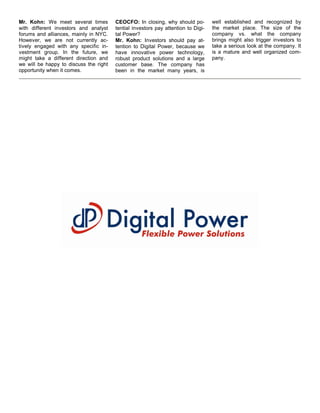 Mr. Kohn: We meet several times         CEOCFO: In closing, why should po-         well established and recognized by
with different investors and analyst    tential investors pay attention to Digi-   the market place. The size of the
forums and alliances, mainly in NYC.    tal Power?                                 company vs. what the company
However, we are not currently ac-       Mr. Kohn: Investors should pay at-         brings might also trigger investors to
tively engaged with any specific in-    tention to Digital Power, because we       take a serious look at the company. It
vestment group. In the future, we       have innovative power technology,          is a mature and well organized com-
might take a different direction and    robust product solutions and a large       pany.
we will be happy to discuss the right   customer base. The company has
opportunity when it comes.              been in the market many years, is
 