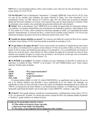 76
5:8-9 Esto es una doxología poética a Dios como creador y juez. Hay tres de estas doxologías en Amos
(véase Amos 4:4; 5:8-9; 9:5-6).
5:8 “las Pléyades” Esto es literalmente “amontonar” o “manada” (BDB 465, véase Job 9:9, 38:31). Esto
era una de las estrellas más brillantes del grupo (Hesiod lo llama “Las siete hermanas”) en la
constelación Taurus. La UBS, Manual del Traductor, pág. 105, 242 afirma que su puesta en palestina
debajo del horizonte introduce el invierno. Esto entonces hace que las líneas poéticas se refieran a Dios
no solamente como creador, sino controlador presente (providencia del orden natural).
“Orión” Esto es literalmente “loco” (BDB 493) en el sentido de agresividad. Es usado para referirse
a un rebelde. Los antiguos identificaban esta constelación con Nemrod (el guerrero, véase Génesis 10:8-
9). Era visible en el verano. ¡Dios controla las estaciones (ejemplo el orden y la regularidad del mundo
natural)! Aparentemente, la creación de Dios y control de las estrellas (véase Génesis 1:14-19) era una
afirmación teológica necesaria a la luz de la adoración astral (véase Amos 5:26).
“cambia las densas tinieblas en aurora” En contexto esto habla del control de Dios de los cuerpos
celestiales (véase Salmos 19:24). Esta frase puede ser paralela en concepto a 4:13c.
“el que llama a las aguas del mar” Existe varias teorías con respecto al significado de estas frases
(1) se refiere a la frontera de los océanos (véase Génesis 1:9-10); (2) se refiere a Dios, no Ba’al, como la
fuente de lluvia (véase una bendición para apoyar el crecimiento); o (3) es posiblemente una alusión al
diluvio (un motif de juicio, véase Génesis 6). Dios controla las aguas de la creación así como lo hace
también a las estrellas. El agua es la única cosa en Génesis 1 de la cual no se dice que vino su existencia
por la palabra hablada de Dios (véase Génesis 1:2).
“el SEÑOR es su nombre” El nombre en hebreo era muy importante en describir el carácter de un
individuo. El nombre de Dios “YHVH” es de Éxodos 3:14, del VERBO hebreo (ser). Véase Tópico
especial: Nombres para la deidad.
5:9
NASB “Él es quien desencadena”
NKJV “el llueve”
NRSV “el que desencadena”
TEV, NJB “trae”
El termino hebreo (BDB 114, KB 132, Hiphil PARTICPIO) y su significado está en duda. Su uso en
Job y los Salmos implican una felicidad o gozo (significado de la raíz árabe). Sin embargo, ese
significado no calza en Amos del todo a menos que Amos este hablando sarcásticamente de la sonrisa de
YHVH a la destrucción de Israel idolatra y sus fortificaciones militares. La NASB toma la traducción
del posible significado del Hiphil “que levante algo” (véase NIDOTTE, volumen 1, pág. 660).
“el fuerte” Esto puede referirse al poderoso económicamente y políticamente (véase Amos 5:10-13;
2:14). ¡Lo opuesto de “el pobre” los mismo que toman ventajas de ellos! Sin embargo debido al paralelo
a “fortaleza”, puede referirse a lo militar de Israel.
NASB (ACTUALIZADO) TEXTO: 5:10-13
10 Ellos odian en la puerta al que reprende,
y aborrecen al que habla con integridad.
11 Por tanto, ya que imponéis fuertes impuestos sobre el pobre
 