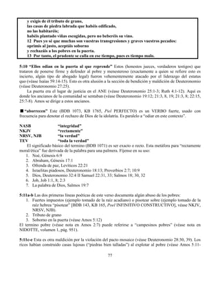 77
y exigís de él tributo de grano,
las casas de piedra labrada que habéis edificado,
no las habitaréis;
habéis plantado viñas escogidas, pero no beberéis su vino.
12 Pues yo sé que muchas son vuestras transgresiones y graves vuestros pecados:
oprimís al justo, aceptáis soborno
y rechazáis a los pobres en la puerta.
13 Por tanto, el prudente se calla en ese tiempo, pues es tiempo malo.
5:10 “Ellos odian en la puerta al que reprende” Estos (honestos jueces, verdaderos testigos) que
trataron de ponerse firme y defender al pobre y menesteroso (exactamente a quien se refiere esto es
incierto, algún tipo de abogado legal) fueron vehementemente atacado por el liderazgo del estatus
quo (véase Isaías 59:14-15). Esto es otra alusión a la sección de bendición y maldición de Deuteronomio
(véase Deuteronomio 27:25).
La puerta era el lugar de justicia en el ANE (véase Deuteronomio 25:1-3; Ruth 4:1-12). Aquí es
donde los ancianos de la comunidad se sentaban (véase Deuteronomio 19:12; 21:3, 8, 19; 21:3, 8; 22:15,
25:7-8). Amos se dirige a estos ancianos.
“aborrecen” Este (BDB 1073, KB 1765, Piel PERFECTO) es un VERBO fuerte, usado con
frecuencia para denotar el rechazo de Dios de la idolatría. Es paralelo a “odiar en este contexto”.
NASB “integridad”
NKJV “rectamente”
NRSV, NJB “la verdad”
TEV “toda la verdad”
El significado básico del termino (BDB 1071) es ser exacto o recto. Esta metáfora para “rectamente
moral/ética” fue derivada de la palabra para una palmera. Fíjense en su uso:
1. Noé, Génesis 6:9
2. Abraham, Génesis 17:1
3. Ofrenda de paz, Levíticos 22:21
4. Israelitas piadosos, Deuteronomio 18:13; Proverbios 2:7; 10:9
5. Dios, Deuteronomio 32:4 II Samuel 22:31, 33; Salmos 18; 30, 32
6. Job, Job 1:1, 8; 2:3
7. La palabra de Dios, Salmos 19:7
5:11a-b Las dos primeras líneas poéticas de este verso documenta algún abuso de los pobres:
1. Fuertes impuestos (ejemplo tomado de la raíz acadiano) o pisotear sobre (ejemplo tomado de la
raíz hebrea “pisotear” [BDB 143, KB 165, Poel INFINITIVO CONSTRUCTIVO], véase NKJV,
NRSV, NJB).
2. Tributo de grano
3. Soborno en la puerta (véase Amos 5:12)
El termino pobre (véase nota en Amos 2:7) puede referirse a “campesinos pobres” (véase nota en
NIDOTTE, volumen 1, pág. 951).
5:11c-e Esta es otra maldición por la violación del pacto mosaico (véase Deuteronomio 28:30, 39). Los
ricos habían construido casas lujosas (“piedras bien talladas”) al explotar al pobre (véase Amos 5:11-
 