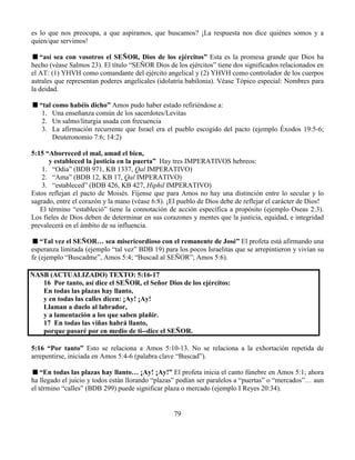 79
es lo que nos preocupa, a que aspiramos, que buscamos? ¡La respuesta nos dice quiénes somos y a
quien/que servimos!
“así sea con vosotros el SEÑOR, Dios de los ejércitos” Esta es la promesa grande que Dios ha
hecho (véase Salmos 23). El título “SEÑOR Dios de los ejércitos” tiene dos significados relacionados en
el AT: (1) YHVH como comandante del ejército angelical y (2) YHVH como controlador de los cuerpos
astrales que representan poderes angelicales (idolatría babilonia). Véase Tópico especial: Nombres para
la deidad.
“tal como habéis dicho” Amos pudo haber estado refiriéndose a:
1. Una enseñanza común de los sacerdotes/Levitas
2. Un salmo/liturgia usada con frecuencia
3. La afirmación recurrente que Israel era el pueblo escogido del pacto (ejemplo Éxodos 19:5-6;
Deuteronomio 7:6; 14:2)
5:15 “Aborreced el mal, amad el bien,
y estableced la justicia en la puerta” Hay tres IMPERATIVOS hebreos:
1. “Odia” (BDB 971, KB 1337, Qal IMPERATIVO)
2. “Ama” (BDB 12, KB 17, Qal IMPERATIVO)
3. “estableced” (BDB 426, KB 427, Hiphil IMPERATIVO)
Estos reflejan el pacto de Moisés. Fíjense que para Amos no hay una distinción entre lo secular y lo
sagrado, entre el corazón y la mano (véase 6:8). ¡El pueblo de Dios debe de reflejar el carácter de Dios!
El término “estableció” tiene la connotación de acción específica a propósito (ejemplo Oseas 2:3).
Los fieles de Dios deben de determinar en sus corazones y mentes que la justicia, equidad, e integridad
prevalecerá en el ámbito de su influencia.
“Tal vez el SEÑOR… sea misericordioso con el remanente de José” El profeta está afirmando una
esperanza limitada (ejemplo “tal vez” BDB 19) para los pocos Israelitas que se arrepintieron y vivían su
fe (ejemplo “Buscadme”, Amos 5:4; “Buscad al SEÑOR”; Amos 5:6).
NASB (ACTUALIZADO) TEXTO: 5:16-17
16 Por tanto, así dice el SEÑOR, el Señor Dios de los ejércitos:
En todas las plazas hay llanto,
y en todas las calles dicen: ¡Ay! ¡Ay!
Llaman a duelo al labrador,
y a lamentación a los que saben plañir.
17 En todas las viñas habrá llanto,
porque pasaré por en medio de ti--dice el SEÑOR.
5:16 “Por tanto” Esto se relaciona a Amos 5:10-13. No se relaciona a la exhortación repetida de
arrepentirse, iniciada en Amos 5:4-6 (palabra clave “Buscad”).
“En todas las plazas hay llanto… ¡Ay! ¡Ay!” El profeta inicia el canto fúnebre en Amos 5:1; ahora
ha llegado el juicio y todos están llorando “plazas” podían ser paralelos a “puertas” o “mercados”… aun
el término “calles” (BDB 299) puede significar plaza o mercado (ejemplo I Reyes 20:34).
 