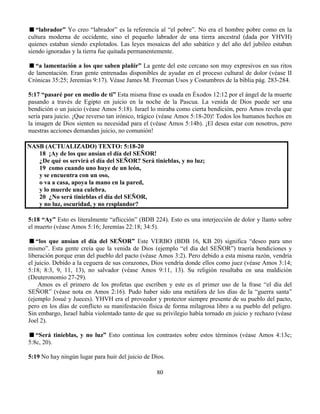 80
“labrador” Yo creo “labrador” es la referencia al “el pobre”. No era el hombre pobre como en la
cultura moderna de occidente, sino el pequeño labrador de una tierra ancestral (dada por YHVH)
quienes estaban siendo explotados. Las leyes mosaicas del año sabático y del año del jubileo estaban
siendo ignoradas y la tierra fue quitada permanentemente.
“a lamentación a los que saben plañir” La gente del este cercano son muy expresivos en sus ritos
de lamentación. Eran gente entrenadas disponibles de ayudar en el proceso cultural de dolor (véase II
Crónicas 35:25; Jeremías 9:17). Véase James M. Freeman Usos y Costumbres de la biblia pág. 283-284.
5:17 “pasaré por en medio de ti” Esta misma frase es usada en Éxodos 12:12 por el ángel de la muerte
pasando a través de Egipto en juicio en la noche de la Pascua. La venida de Dios puede ser una
bendición o un juicio (véase Amos 5:18). Israel lo miraba como cierta bendición, pero Amos revela que
sería para juicio. ¡Que reverso tan irónico, trágico (véase Amos 5:18-20)! Todos los humanos hechos en
la imagen de Dios sienten su necesidad para el (véase Amos 5:14b). ¡El desea estar con nosotros, pero
nuestras acciones demandan juicio, no comunión!
NASB (ACTUALIZADO) TEXTO: 5:18-20
18 ¡Ay de los que ansían el día del SEÑOR!
¿De qué os servirá el día del SEÑOR? Será tinieblas, y no luz;
19 como cuando uno huye de un león,
y se encuentra con un oso,
o va a casa, apoya la mano en la pared,
y lo muerde una culebra.
20 ¿No será tinieblas el día del SEÑOR,
y no luz, oscuridad, y no resplandor?
5:18 “Ay” Esto es literalmente “aflicción” (BDB 224). Esto es una interjección de dolor y llanto sobre
el muerto (véase Amos 5:16; Jeremías 22:18; 34:5).
“los que ansían el día del SEÑOR” Este VERBO (BDB 16, KB 20) significa “deseo para uno
mismo”. Esta gente creía que la venida de Dios (ejemplo “el día del SEÑOR”) traería bendiciones y
liberación porque eran del pueblo del pacto (véase Amos 3:2). Pero debido a esta misma razón, vendría
el juicio. Debido a la ceguera de sus corazones, Dios vendría donde ellos como juez (véase Amos 3:14;
5:18; 8:3, 9, 11, 13), no salvador (véase Amos 9:11, 13). Su religión resultaba en una maldición
(Deuteronomio 27-29).
Amos es el primero de los profetas que escriben y este es el primer uso de la frase “el día del
SEÑOR” (véase nota en Amos 2:16). Pudo haber sido una metáfora de los días de la “guerra santa”
(ejemplo Josué y Jueces). YHVH era el proveedor y protector siempre presente de su pueblo del pacto,
pero en los días de conflicto su manifestación física de forma milagrosa libro a su pueblo del peligro.
Sin embargo, Israel había violentado tanto de que su privilegio había tornado en juicio y rechazo (véase
Joel 2).
“Será tinieblas, y no luz” Esto continua los contrastes sobre estos términos (véase Amos 4:13c;
5:8c, 20).
5:19 No hay ningún lugar para huir del juicio de Dios.
 