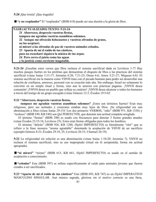 81
5:20 ¡Que ironía! ¡Que tragedia!
“y no resplandor” El “resplandor” (BDB 618) puede ser una alusión a la gloria de Dios.
NASB (ACTUALIZADO) TEXTO: 5:21-24
21 Aborrezco, desprecio vuestras fiestas,
tampoco me agradan vuestras asambleas solemnes.
22 Aunque me ofrezcáis holocaustos y vuestras ofrendas de grano,
no los aceptaré;
ni miraré a las ofrendas de paz de vuestros animales cebados.
23 Aparta de mí el ruido de tus cánticos,
pues no escucharé siquiera la música de tus arpas.
24 Pero corra el juicio como las aguas
y la justicia como corriente inagotable.
5:21-24 ¿Enseñan estos versos que Dios rechaza el sistema sacrificial dada en Levíticos 1-7? Hay
muchos pasajes fuertes en los profetas que demuestran el disgusto de Dios a las practicas del sistema
sacrificial (véase Isaías 1:11-17; Jeremías 6:20; 7:21-23; Oseas 6:6; Amos 5:21-27; Miqueas 6:8). El
sistema sacrificial era la manera como YHVH trata con el pecado humano para poder así desarrollar una
relación de confianza, amoroso, personal con su creación más alta. Sin embargo, Israel no solamente lo
convirtió en un simple ritual y forma, sino aun lo unieron con prácticas paganas. ¡YHVH desea
comunión! ¡YHVH desea un pueblo que refleja su carácter! ¡YHVH desea alcanzar a todos los humanos
a través del testigo de un grupo escogido (véase Génesis 12:3; Éxodos 19:5-6)!
5:21 “Aborrezco, desprecio vuestras fiestas,
tampoco me agradan vuestras asambleas solemnes” ¡Estos son términos fuertes! Eran muy
religiosos, pero sus actitudes y corazones estaban muy lejos de Dios. ¡Su religiosidad era una
abominación a Dios (véase Isaías 29:13)! Los dos primeros VERBOS, “odio” (BDB 971, KB 1338) y
“rechazo” (BDB 549, KB 540) son Qal PERFECTOS, que denotan una actitud completa arreglada.
El término “fiestas” (BDB 290) es usado con frecuencia para denotar 3 fiestas grandes anuales
(véase Éxodos 23:15-16; Levíticos 23). Estos eran fiestas obligadas para todos los hombres.
El término “deleite” (BDB 926, KB 1280, Hiphil IMPERFECTO) es literalmente “oler” que se
refiere a la frase mosaica “aroma agradable” denotando la aceptación de YHVH de un sacrificio
(ejemplo Génesis 8:21; Éxodos 29:18, 25; Levíticos 26:31; I Samuel 26:19).
5:22 La religiosidad sin relación es una abominación (véase Isaías 1:10-20; Jeremías 7). YHVH no
rechaza el sistema sacrificial, sino su uso inapropiado (ritual sin fe arrepentida; forma sin actitud
apropiada).
“ni miraré” “mirare” (BDB 613, KB 661, Hiphil IMPERFECTO) es usado en el sentido de
aceptación o conocimiento.
“cebados” Este (BDB 597) se refiere específicamente al cuido para animales jóvenes que fueron
creados a ser sacrificados.
5:23 “Aparta de mí el ruido de tus cánticos” Este (BDB 693, KB 747) es un Hiphil IMPERATIVO
MASCULINO SINGULAR. Aun música sagrada, gloriosa sin el motivo correcto es una farsa,
 