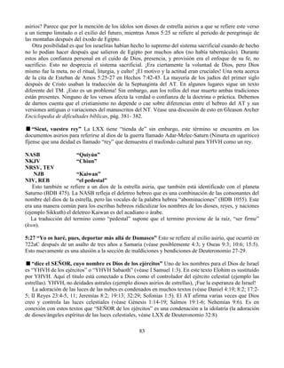 83
asirios? Parece que por la mención de los ídolos son dioses de estrella asirios a que se refiere este verso
a un tiempo limitado o el exilio del futuro, mientras Amos 5:25 se refiere al periodo de peregrinaje de
las montañas después del éxodo de Egipto.
Otra posibilidad es que los israelitas habían hecho lo supremo del sistema sacrificial cuando de hecho
no lo podían hacer después que salieron de Egipto por muchos años (no había tabernáculo). Durante
estos años confianza personal en el cuido de Dios, presencia, y provisión era el enfoque de su fe, no
sacrificio. Esto no desprecia el sistema sacrificial. ¡Era ciertamente la voluntad de Dios, pero Dios
mismo fue la meta, no el ritual, liturgia, y culto! ¡El motivo y la actitud eran cruciales! Una nota acerca
de la cita de Esteban de Amos 5:25-27 en Hechos 7:42-43. La mayoría de los judíos del primer siglo
después de Cristo usaban la traducción de la Septuaginta del AT. En algunos lugares sigue un texto
diferente del TM. ¡Esto es un problema! Sin embargo, aun los rollos del mar muerto ambas tradiciones
están presentes. Ninguno de los versos afecta la verdad o confianza de la doctrina o práctica. Debemos
de darnos cuenta que el cristianismo no depende o cae sobre diferencias entre el hebreo del AT y sus
versiones antiguas o variaciones del manuscritos del NT. Véase una discusión de esto en Gleason Archer
Enciclopedia de dificultades bíblicas, pág. 381- 382.
“Sicut, vuestro rey” La LXX tiene “tienda de” sin embargo, este término se encuentra en los
documentos asirios para referirse al dios de la guerra llamado Adar-Melec-Saturn (Ninurta en ugaritico)
fíjense que una deidad es llamado “rey” que demuestra el trasfondo cultural para YHVH como un rey.
NASB “Quiyún”
NKJV “Chiun”
NRSV, TEV
NJB “Kaiwan”
NIV, REB “el pedestal”
Esto también se refiere a un dios de la estrella asiria, que también está identificado con el planeta
Saturno (BDB 475). La NASB refleja el deletreo hebreo que es una combinación de las consonantes del
nombre del dios de la estrella, pero las vocales de la palabra hebrea “abominaciones” (BDB 1055). Este
era una manera común para los escribas hebreos ridiculizar los nombres de los dioses, reyes, y naciones
(ejemplo Sikkuth) el deletreo Kaiwan es del acadiano o árabe.
La traducción del termino como “pedestal” supone que el termino proviene de la raíz, “ser firme”
(kwn).
5:27 “Yo os haré, pues, deportar más allá de Damasco” Esto se refiere al exilio asirio, que ocurrió en
722aC después de un asalto de tres años a Samaria (véase posiblemente 4:3; y Oseas 9:3; 10:6; 15:5).
Esto nuevamente es una alusión a la sección de maldiciones y bendiciones de Deuteronomio 27-29.
“dice el SEÑOR, cuyo nombre es Dios de los ejércitos” Uno de los nombres para el Dios de Israel
es “YHVH de los ejércitos” o “YHVH Sabaoth” (véase I Samuel 1:3). En este texto Elohim es sustituido
por YHVH. Aquí el titulo está conectado a Dios como el controlador del ejército celestial (ejemplo las
estrellas). YHVH, no deidades astrales (ejemplo dioses asirios de estrellas), ¡Fue la esperanza de Israel!
La adoración de las luces de las nubes es condenados en muchos textos (véase Daniel 4:19; 8:2; 17:2-
5; II Reyes 23:4-5, 11; Jeremías 8:2; 19:13; 32:29; Sofonías 1:5). El AT afirma varias veces que Dios
creo y controla las luces celestiales (véase Génesis 1:14-19; Salmos 19:1-6; Nehemías 9:6). Es en
conexión con estos textos que “SEÑOR de los ejércitos” es una condenación a la idolatría (la adoración
de dioses/ángeles espíritus de las luces celestiales, véase LXX de Deuteronomio 32:8).
 