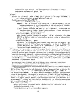 vii
reflexión de su propia intuición o si su lenguaje nativo o si realmente existieron estos
campos en el Hebreo Clásico” (página 128).
MODOS
Sucedió, está sucediendo (INDICATIVO), por lo general usa el tiempo PERFECTO o
PARTICIPIO (todos los PARTICIPIOS son INDICATIVOS).
Sucederá, puede suceder (SUBJUNTIVO)
Usa un tiempo IMPERFECTO marcado
COHORTATIVO (H añadida), forma PRIMERA PERSONA IMPERFECTA que
normalmente expresa un deseo, una solicitud o una auto-motivación (ejemplo:
acciones deseadas por el orador).
JUSIVA (cambios internos) TERCERA PERSONA IMPERFECTA (puede ser una
segunda persona en oraciones negadas) que normalmente expresan una solicitud,
un permiso, una exhortación o un consejo.
Usa un tiempo PERFECTO con lu o lule.
Estas construcciones son similares a las oraciones CONDICIONALES DE SEGUNDA
CLASE en el griego koiné. Un testimonio falso (prótasis) resulta en una conclusión
falsa (apódosis).
Usa un tiempo IMPERFECTO y lu.
El contexto y lu como también una orientación futura, marca este uso SUBJUNTIVO.
Algunos ejemplos de J. Wash Watts, una introducción a la sintaxis en el hebreo del
Antiguo Testamento son: Génesis 13:16; Deuteronomio 1:12; 1ra. de Reyes 13:8;
Salmos 24:3; Isaías 1:18 (véase páginas 76-78).
Waw, conversivo – consecutivo – relativo. Esta figura sintáctica (cananita) única al hebreo a
causado gran confusión a través de los años. Se ha usado en formas variadas con frecuencia
basada en su género. La razón de esta confusión es que los primeros eruditos eran europeos y
trataron de interpretarla de acuerdo a sus propios idiomas nativos. Cuando esto probó ser difícil
le echaron la culpa al hebreo siendo un lenguaje arcaico y “un supuesto”. Los idiomas europeos
son TIEMPO VERBAL (tiempo) basado en verbos. Algunas de las implicaciones de variedad y
gramática se especificaban por la letra.
Waw siendo añadido al tallo PERFECTO o VERBO IMPERFECTO. Esto alteraba la forma como se miraba la acción.
En la narrativa histórica los verbos están unidos a una cadena de modelo estándar.
El prefijo del waw demostraba una relación específica con los VERBOS PREVIOS.
El contexto más amplio es siempre la clave para el entendimiento de la cadena VERBAL. Los VERBOS semíticos no pueden ser
analizados en aislamiento.
J.Wash Watts, Una Introducción a la Sintaxis del Antiguo Testamento, hace la distinción del
hebreo en su uso del waw antes de los PERFECTOS e IMPERFECTOS (páginas 52-53). En vista
que la idea básica del PERFECTO es pasada, la adición del waw con frecuencia lo proyecta en un
tiempo de aspecto futuro. Esto también es verdadero del IMPERFECTO cuya idea básica es
presente o futuro; la adición de waw lo coloca en el pasado. Es este cambio de tiempo fuera de lo
normal lo que explica la adición del waw, no un cambio en su significado básico del tiempo en sí.
El waw PERFECTO trabaja bien con la profecía, mientras que el waw imperfecto trabaja mejor
con los narrativos (página 54-68).
Watts continúa su definición.
“Como una distinción fundamental entre el conjuntivo waw y el consecutivo waw, la
siguiente interpretación se ofrece:
Waw conjuntivo aparece siempre para indicar un paralelo.
 