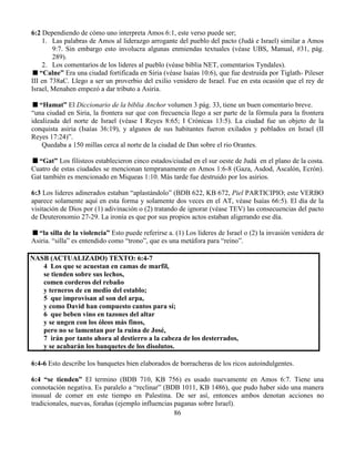 86
6:2 Dependiendo de cómo uno interpreta Amos 6:1, este verso puede ser;
1. Las palabras de Amos al liderazgo arrogante del pueblo del pacto (Judá e Israel) similar a Amos
9:7. Sin embargo esto involucra algunas enmiendas textuales (véase UBS, Manual, #31, pág.
289).
2. Los comentarios de los lideres al pueblo (véase biblia NET, comentarios Tyndales).
“Calne” Era una ciudad fortificada en Siria (véase Isaías 10:6), que fue destruida por Tiglath- Pileser
III en 738aC. Llego a ser un proverbio del exilio venidero de Israel. Fue en esta ocasión que el rey de
Israel, Menahen empezó a dar tributo a Asiria.
“Hamat” El Diccionario de la biblia Anchor volumen 3 pág. 33, tiene un buen comentario breve.
“una ciudad en Siria, la frontera sur que con frecuencia llego a ser parte de la fórmula para la frontera
idealizada del norte de Israel (véase I Reyes 8:65; I Crónicas 13:5). La ciudad fue un objeto de la
conquista asiria (Isaías 36:19), y algunos de sus habitantes fueron exilados y poblados en Israel (II
Reyes 17:24)”.
Quedaba a 150 millas cerca al norte de la ciudad de Dan sobre el rio Orantes.
“Gat” Los filisteos establecieron cinco estados/ciudad en el sur oeste de Judá en el plano de la costa.
Cuatro de estas ciudades se mencionan tempranamente en Amos 1:6-8 (Gaza, Asdod, Ascalón, Ecrón).
Gat también es mencionado en Miqueas 1:10. Más tarde fue destruido por los asirios.
6:3 Los lideres adinerados estaban “aplastándolo” (BDB 622, KB 672, Piel PARTICIPIO; este VERBO
aparece solamente aquí en esta forma y solamente dos veces en el AT, véase Isaías 66:5). El día de la
visitación de Dios por (1) adivinación o (2) tratando de ignorar (véase TEV) las consecuencias del pacto
de Deuteronomio 27-29. La ironía es que por sus propios actos estaban aligerando ese día.
“la silla de la violencia” Esto puede referirse a. (1) Los líderes de Israel o (2) la invasión venidera de
Asiria. “silla” es entendido como “trono”, que es una metáfora para “reino”.
NASB (ACTUALIZADO) TEXTO: 6:4-7
4 Los que se acuestan en camas de marfil,
se tienden sobre sus lechos,
comen corderos del rebaño
y terneros de en medio del establo;
5 que improvisan al son del arpa,
y como David han compuesto cantos para sí;
6 que beben vino en tazones del altar
y se ungen con los óleos más finos,
pero no se lamentan por la ruina de José,
7 irán por tanto ahora al destierro a la cabeza de los desterrados,
y se acabarán los banquetes de los disolutos.
6:4-6 Esto describe los banquetes bien elaborados de borracheras de los ricos autoindulgentes.
6:4 “se tienden” El termino (BDB 710, KB 756) es usado nuevamente en Amos 6:7. Tiene una
connotación negativa. Es paralelo a “reclinar” (BDB 1011, KB 1486), que pudo haber sido una manera
inusual de comer en este tiempo en Palestina. De ser así, entonces ambos denotan acciones no
tradicionales, nuevas, forañas (ejemplo influencias paganas sobre Israel).
 