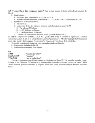 87
6:5 “y como David han compuesto cantos” Esta es una alusión histórica al trasfondo musical de
David.
1. David mismo.
a. Toco para Saúl, I Samuel 16:16, 23; 18:10; 19:9
b. Nombro cantores Levíticos, I Crónicas 6:31; 15:1-16:43; 25:1-31; II Crónicas 29:25-30
2. Ejemplos de la música de David.
a. II Samuel 22
b. La mayoría de los dos primeros libros de los Salmos (véase Amos 72:72)
(1) TM afirman 73 Salmos
(2) La LXX afirma 84 Salmos
(3) La Vulgata afirma 53 Salmos
c. Llamado “el Salmista más dulce de Israel” (véase II Samuel 23:1)
El VERBO “improvisar” (BDB 827, KB 967, Qal PARTICIPIO) es incierto en significado. Aparece
solamente aquí en el AT en el hebreo tardío significa “quebrar de” o “dividir” (ejemplo la fruta cae del
árbol o del monte). La traducción “compositor” o “improvisar” provienen de la raíz árabe.
Es posible en este contexto de que estos parranderos están profanando.
1. Los poemas, melodías de David
2. Los instrumentos usados en el templo
6:6
NASB “tazones del altar”
NKJV, NRSV “tazones”
TEV, NJB “por el tazón lleno”
Esto no es tanto una expresión del uso de sacrilegio (véase Daniel 5:2) de utensilio sagrados (véase
Éxodos 24:6-8; Números 7:13) como lo es una expresión de sus borracheras (“tazones, no copas”; REB
“bebes vino en grandes cantidades”). Algunas miran esto como practicas mágicas basadas en Isaías
65:11.
 