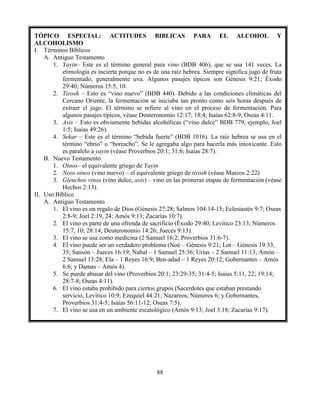 88
TÓPICO ESPECIAL: ACTITUDES BIBLICAS PARA EL ALCOHOL Y
ALCOHOLISMO
I. Términos Bíblicos
A. Antiguo Testamento
1. Yayin– Este es el término general para vino (BDB 406), que se usa 141 veces. La
etimología es incierta porque no es de una raíz hebrea. Siempre significa jugo de fruta
fermentado, generalmente uva. Algunos pasajes típicos son Génesis 9:21; Éxodo
29:40; Números 15:5, 10.
2. Tirosh – Esto es “vino nuevo” (BDB 440). Debido a las condiciones climáticas del
Cercano Oriente, la fermentación se iniciaba tan pronto como seis horas después de
extraer el jugo. El término se refiere al vino en el proceso de fermentación. Para
algunos pasajes típicos, véase Deuteronomio 12:17; 18:4; Isaías 62:8-9; Oseas 4:11.
3. Asis – Esto es obviamente bebidas alcohólicas (“vino dulce” BDB 779, ejemplo, Joel
1:5; Isaías 49:26).
4. Sekar – Este es el término “bebida fuerte” (BDB 1016). La raíz hebrea se usa en el
término “ebrio” o “borracho”. Se le agregaba algo para hacerla más intoxicante. Esto
es paralelo a yayin (véase Proverbios 20:1; 31:6; Isaías 28:7).
B. Nuevo Testamento
1. Oinos– el equivalente griego de Yayin
2. Neos oinos (vino nuevo) – el equivalente griego de tirosh (véase Marcos 2:22)
3. Gleuchos vinos (vino dulce, asis) – vino en las primeras etapas de fermentación (véase
Hechos 2:13).
II. Uso Bíblico
A. Antiguo Testamento
1. El vino es un regalo de Dios (Génesis 27:28; Salmos 104:14-15; Eclesiastés 9:7; Oseas
2:8-9; Joel 2:19, 24; Amós 9:13; Zacarías 10:7).
2. El vino es parte de una ofrenda de sacrificio (Éxodo 29:40; Levítico 23:13; Números
15:7, 10; 28:14; Deuteronomio 14:26; Jueces 9:13).
3. El vino se usa como medicina (2 Samuel 16:2; Proverbios 31:6-7).
4. El vino puede ser un verdadero problema (Noé – Génesis 9:21; Lot – Génesis 19:33,
35; Sansón – Jueces 16:19; Nabal – 1 Samuel 25:36; Urías – 2 Samuel 11:13; Amón –
2 Samuel 13:28; Ela – 1 Reyes 16:9; Ben-adad – 1 Reyes 20:12; Gobernantes – Amós
6:6; y Damas – Amós 4).
5. Se puede abusar del vino (Proverbios 20:1; 23:29-35; 31:4-5; Isaías 5:11, 22; 19:14;
28:7-8; Oseas 4:11).
6. El vino estaba prohibido para ciertos grupos (Sacerdotes que estaban prestando
servicio, Levítico 10:9; Ezequiel 44:21; Nazareos, Números 6; y Gobernantes,
Proverbios 31:4-5; Isaías 56:11-12; Oseas 7:5).
7. El vino se usa en un ambiente escatológico (Amós 9:13; Joel 3:18; Zacarías 9:17).
 