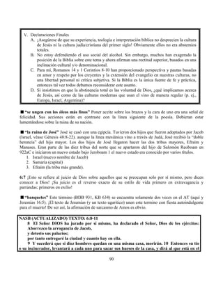 90
“se ungen con los óleos más finos” Poner aceite sobre los brazos y la cara de uno era una señal de
felicidad. Sus acciones están en contraste con la línea siguiente de la poesía. Debieran estar
lamentándose sobre la ruina de su nación.
“la ruina de José” José se casó con una egipcia. Tuvieron dos hijos que fueron adoptados por Jacob
(Israel, véase Génesis 48:8-22). aunque la línea mesiánica vino a través de Judá, José recibió la “doble
herencia” del hijo mayor. Los dos hijos de José llegaron hacer las dos tribus mayores, Efraím y
Manases. Eran parte de las diez tribus del norte que se apartaron del hijo de Salomón Reoboam en
922aC e iniciaron un nuevo estado bajo Jeroboam 1 el nuevo estado era conocido por varios títulos.
1. Israel (nuevo nombre de Jacob)
2. Samaria (capital)
3. Efraím (la tribu más grande).
6:7 ¡Esto se refiere al juicio de Dios sobre aquellos que se preocupan solo por sí mismo, pero dicen
conocer a Dios! ¡Su juicio es el reverso exacto de su estilo de vida primero en extravagancia y
parrandas; primeros en exilio!
“banquetes” Este término (BDB 931, KB 634) se encuentra solamente dos veces en el AT (aquí y
Jeremías 16:5). ¡El texto de Jeremías (y un texto ugaritico) unen este termino con fiesta autoindulgente
para el muerto! De ser así, la afirmación de sarcasmo de Amos es obvio.
NASB (ACTUALIZADO) TEXTO: 6:8-11
8 El Señor DIOS ha jurado por sí mismo, ha declarado el Señor, Dios de los ejércitos:
Aborrezco la arrogancia de Jacob,
y detesto sus palacios;
por tanto entregaré la ciudad y cuanto hay en ella.
9 Y sucederá que si diez hombres quedan en una misma casa, morirán. 10 Entonces su tío
o su incinerador, levantará a cada uno para sacar sus huesos de la casa, y dirá al que está en el
V. Declaraciones Finales
A. ¡Asegúrese de que su experiencia, teología e interpretación bíblica no desprecien la cultura
de Jesús ni la cultura judía/cristiana del primer siglo! Obviamente ellos no era abstemios
totales.
B. No estoy defendiendo el uso social del alcohol. Sin embargo, muchos han exagerado la
posición de la Biblia sobre este tema y ahora afirman una rectitud superior, basados en una
inclinación cultural y/o denominacional.
C. Para mí, Romanos 14 y 1 Corintios 8-10 han proporcionado perspectiva y pautas basadas
en amor y respeto por los creyentes y la extensión del evangelio en nuestras culturas, no
una libertad personal ni crítica subjetiva. Si la Biblia es la única fuente de fe y práctica,
entonces tal vez todos debamos reconsiderar este asunto.
D. Si insistimos en que la abstinencia total es las voluntad de Dios, ¿qué implicamos acerca
de Jesús, así como de las culturas modernas que usan el vino de manera regular (p. ej.,
Europa, Israel, Argentina)?
 