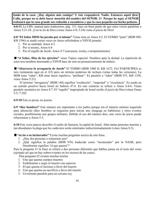 91
fondo de la casa: ¿Hay alguien más contigo? Y éste responderá: Nadie. Entonces aquél dirá:
Calla, porque no se debe hacer mención del nombre del SEÑOR. 11 Porque he aquí, el SEÑOR
ordenará que la casa grande sea reducida a escombros y que la casa pequeña sea hecha pedazos.
6:6-11 La UBS, manual para traductores, pág. 131, hace un buen punto de que estos versos paralelan a
Amos 5:21-24. ¡Con la ira de Dios (véase Amos 6:8; 5:24) viene el juicio de Dios!
6:8 “El Señor DIOS ha jurado por sí mismo” Véase nota en Amos 4:2. El VERBO “jurar” (BDB 989,
KB 1396) es usado varias veces en Amos refiriéndose a YHVH jurando.
1. Por su santidad, Amos 4:2.
2. Por sí mismo, Amos 6:8
3. Por el orgullo de Jacob, Amos 8:7 (sarcasmo, ironía, o arrepentimiento)
“el Señor, Dios de los ejércitos” véase Tópico especial: Nombres para la deidad. La repetición de
estos tres nombres denotando a YHVH hace de esto un pronunciamiento de énfasis.
“Aborrezco la arrogancia de Jacob” El VERBO (BDB 1060 II, KB 1672, Piel PARTICIPIO) es
raro (solamente aquí en el AT) pero un termino poderoso de rechazo (véase todas las versiones). La
BDB tiene “odiar”, KB tiene hacer repulsivo, “profanar”. Es paralelo a “odiar” (BDB 971, KB 1338,
véase Amos 5:21).
El término “arrogancia” (BDB 144) significa “exaltación”, “majestad” o “excelencia”. Es usado en
un sentido positivo hacia Israel en Salmos 47:4. En este contexto se refiere a Amos 6:4-6. Véase
paralelo sarcástico en Amos 8:7. El “orgullo” inapropiado de Israel recibe el juicio de Dios (véase Oseas
5:5; 7:10)!
6:9-10 Esto es prosa, no poesía.
6:9 “diez hombres” Este número era importante a los judíos porque era el número mínimo requerido
para adoración (diez hombres se requieren para iniciar una sinagoga en babilonia) y otros eventos
sociales, posiblemente aun grupos militares. Debido al uso del número diez, este verso de juicio puede
relacionarse a Amos 5:3.
6:10 Este verso parece describir el asalto de Samaria, la capital de Israel. Abra tantas personas muertas y
tan abundantes la plaga que los cadáveres serán enterrados indiscriminadamente (véase Amos 8:3).
“su tío o su incinerador” Existe muchas preguntas acerca de esta frase.
1. ¿Hay dos personas o solamente uno?
2. ¿Qué significa la palabra (BDB 976) traducida como “incinerador” por la NASB, pero
literalmente significa “el que quema”?
Para la pregunta #1 la frase se refiere a dos personas diferentes que hablan juntas en el resto del verso
(ejemplo así que no hay sobrevivientes en los recreos de las casas).
Para pregunta #2 existen muchas teorías:
1. Uno que quema cuerpos muertos
2. Embalsamar o ungir al muerto con especies
3. El que quema el incienso a favor del muerto
4. Uno que quema un sacrificio a favor del muerto
5. Un término paralelo para un cercano rey
 