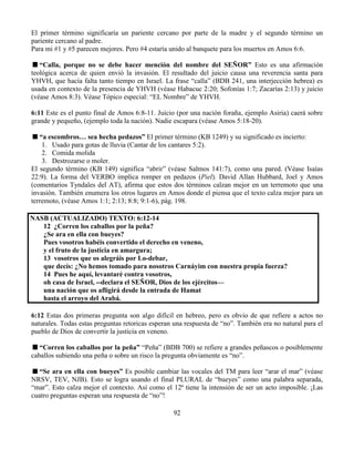92
El primer término significaría un pariente cercano por parte de la madre y el segundo término un
pariente cercano al padre.
Para mi #1 y #5 parecen mejores. Pero #4 estaría unido al banquete para los muertos en Amos 6:6.
“Calla, porque no se debe hacer mención del nombre del SEÑOR” Esto es una afirmación
teológica acerca de quien envió la invasión. El resultado del juicio causa una reverencia santa para
YHVH, que hacía falta tanto tiempo en Israel. La frase “calla” (BDB 241, una interjección hebrea) es
usada en contexto de la presencia de YHVH (véase Habacuc 2:20; Sofonías 1:7; Zacarías 2:13) y juicio
(véase Amos 8:3). Véase Tópico especial: “EL Nombre” de YHVH.
6:11 Este es el punto final de Amos 6:8-11. Juicio (por una nación foraña, ejemplo Asiria) caerá sobre
grande y pequeño, (ejemplo toda la nación). Nadie escapara (véase Amos 5:18-20).
“a escombros… sea hecha pedazos” El primer término (KB 1249) y su significado es incierto:
1. Usado para gotas de lluvia (Cantar de los cantares 5:2).
2. Comida molida
3. Destrozarse o moler.
El segundo término (KB 149) significa “abrir” (véase Salmos 141:7), como una pared. (Véase Isaías
22:9). La forma del VERBO implica romper en pedazos (Piel). David Allan Hubbard, Joel y Amos
(comentarios Tyndales del AT), afirma que estos dos términos calzan mejor en un terremoto que una
invasión. También enumera los otros lugares en Amos donde el piensa que el texto calza mejor para un
terremoto, (véase Amos 1:1; 2:13; 8:8; 9:1-6), pág. 198.
NASB (ACTUALIZADO) TEXTO: 6:12-14
12 ¿Corren los caballos por la peña?
¿Se ara en ella con bueyes?
Pues vosotros habéis convertido el derecho en veneno,
y el fruto de la justicia en amargura;
13 vosotros que os alegráis por Lo-debar,
que decís: ¿No hemos tomado para nosotros Carnáyim con nuestra propia fuerza?
14 Pues he aquí, levantaré contra vosotros,
oh casa de Israel, --declara el SEÑOR, Dios de los ejércitos—
una nación que os afligirá desde la entrada de Hamat
hasta el arroyo del Arabá.
6:12 Estas dos primeras pregunta son algo difícil en hebreo, pero es obvio de que refiere a actos no
naturales. Todas estas preguntas retoricas esperan una respuesta de “no”. También era no natural para el
pueblo de Dios de convertir la justicia en veneno.
“Corren los caballos por la peña” “Peña” (BDB 700) se refiere a grandes peñascos o posiblemente
caballos subiendo una peña o sobre un risco la pregunta obviamente es “no”.
“Se ara en ella con bueyes” Es posible cambiar las vocales del TM para leer “arar el mar” (véase
NRSV, TEV, NJB). Esto se logra usando el final PLURAL de “bueyes” como una palabra separada,
“mar”. Esto calza mejor el contexto. Así como el 12ª tiene la intensión de ser un acto imposible. ¡Las
cuatro preguntas esperan una respuesta de “no”!
 